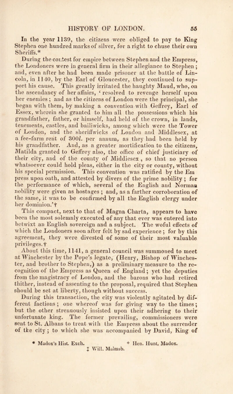 In the year 1139, the citizens were obliged to pay to King Stephen one hundred marks of silver, for aright to chuse their own Sheriffs.* During the contest for empire between Stephen and the Empress, the Londoners were in general firm in their allegiance to Stephen; and, even after he had been made prisoner at the battle of Lin- coln, in 1140, by the Earl of Gloucester, they continued to sup- port his cause. This greatly irritated the haughty Maud, who, on the ascendancy of her affairs, ‘ resolved to revenge herself upon her enemies ; and as the citizens of London were the principal, she began with them, by making a convention with Geffrey, Earl of Essex, wherein she granted to him all the possessions which his grandfather, father, or himself, had held of the crown, in lands, tenements, castles, and bailiwicks, among which were the Tower of London, and the sheriffwicks of London and Bliddlesex, at a fee-farm rent of 300Z. per annum, as they had been held by his grandfather. And, as a greater mortification to the citizens, Matilda granted to Geffrey also, the office of chief justiciary of their city, and of the county of Middlesex , so that no person whatsoever could hold pleas, either in the city or county, without his special permission. This convention was ratified by the Em press upon oath, and attested by divers of the prime nobility ; for the performance of which, several of the English and Norman nobility were given as hostages ; and, as a farther corroboration of the same, it was to be confirmed by all the English clergy under her dominion.’t This compact, next to that of Magna Charta, appears to have been the most solemnly executed of any that ever was entered into betwixt an English sovereign and a subject. The woful effects of which the Londoners soon after felt by sad experience ; for by this agreement, they were divested of some of their most valuable privileges, t About this time, 1141, a general council was summoned to meet at Winchester by the Pope’s legate, (Henry, Bishop of Winches- ter, and brother to Stephen,) as a preliminary measure to the re- cognition of the Empress as Queen of England; yet the deputies from the magistracy of London, and the barons who had retired thither, instead of assenting to the proposal, required that Stephen should be set at liberty, though without success. During this transaction, the city was violently agitated by dif- ferent factions ; one whereof was for giving way to the times; but the other strenuously insisted upon their adhering to their unfortunate king. The former prevailing, commissioners were sent to St. Albans to treat with the Empress about the surrender of the city ; to which she was accompanied by David, King of * Madox’s Hist. Exch. Hen. Hunt, Madox. t Will. Malmsb.
