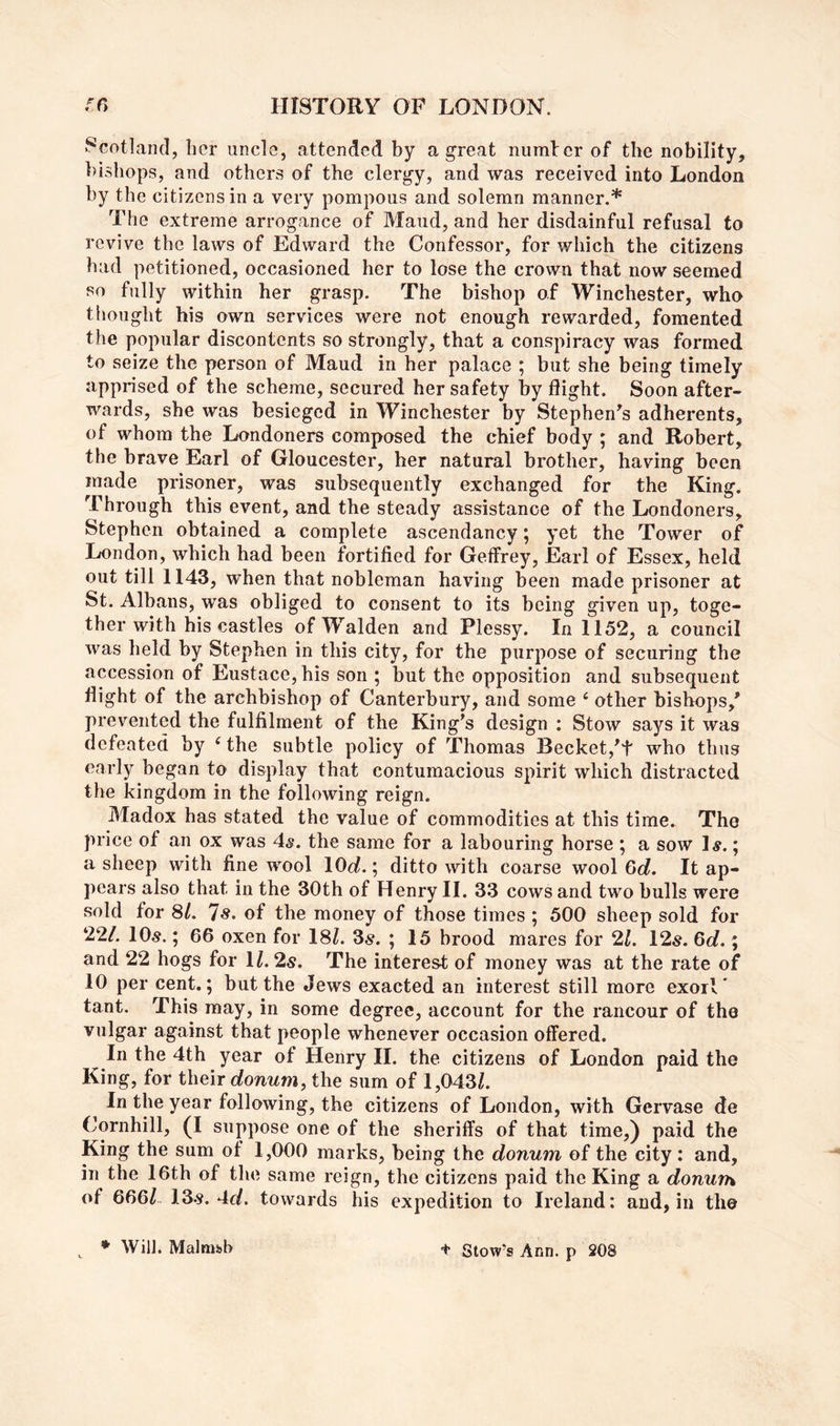 Scotland, her uncle, attended by a great numler of the nobility, bishops, and others of the clergy, and was received into London by the citizens in a very pompous and solemn manner.* The extreme arrogance of Maud, and her disdainful refusal to revive the laws of Edward the Confessor, for which the citizens had petitioned, occasioned her to lose the crown that now seemed so fully within her grasp. The bishop of Winchester, who thought his own services were not enough rewarded, fomented the popular discontents so strongly, that a conspiracy was formed to seize the person of Maud in her palace ; but she being timely apprised of the scheme, secured her safety by flight. Soon after- wards, she was besieged in Winchester by Stephen's adherents, of whom the Londoners composed the chief body ; and Robert, the brave Earl of Gloucester, her natural brother, having been made prisoner, was subsequently exchanged for the King. Through this event, and the steady assistance of the Londoners, Stephen obtained a complete ascendancy; yet the Tower of London, which had been fortified for Geffrey, Earl of Essex, held out till 1143, when that nobleman having been made prisoner at St. Albans, was obliged to consent to its being given up, toge- ther with his castles of Walden and Plessy. In 1152, a council was held by Stephen in this city, for the purpose of securing the accession of Eustace, his son ; but the opposition and subsequent flight of the archbishop of Canterbury, and some ‘ other bishops,' prevented the fulfilment of the King's design : Stow says it was defeated by ‘ the subtle policy of Thomas Becket,'t who thus early began to display that contumacious spirit which distracted the kingdom in the following reign. Madox has stated the value of commodities at this time. The price of an ox was 4s. the same for a labouring horse ; a sow 1«.; a sheep with fine wool lOo?.; ditto with coarse wool Gd. It ap- pears also that in the 30th of Henry 11. 33 cows and two bulls were sold for 8/. 7«. of the money of those times ; 500 sheep sold for 22/. 10«.; 66 oxen for 18/. 3^. ; 15 brood mares for 21. 12^. 6d.; and 22 hogs for 1/. 2s. The interest of money was at the rate of 10 per cent.; but the dews exacted an interest still more exoil' tant. This may, in some degree, account for the rancour of the vulgar against that people whenever occasion offered. In the 4th year of Henry II. the citizens of London paid the King, for their donum, the sum of 1,043/. In the year following, the citizens of London, with Gervase de Cornhill, (I suppose one of the sheriffs of that time,) paid the King the sum of 1,000 marks, being the donum of the city; and, in the 16th of the same reign, the citizens paid the King a donum, of 666/. 13s. 4of. towards his expedition to Ireland: and, in the + Glow’s Ann. p 208