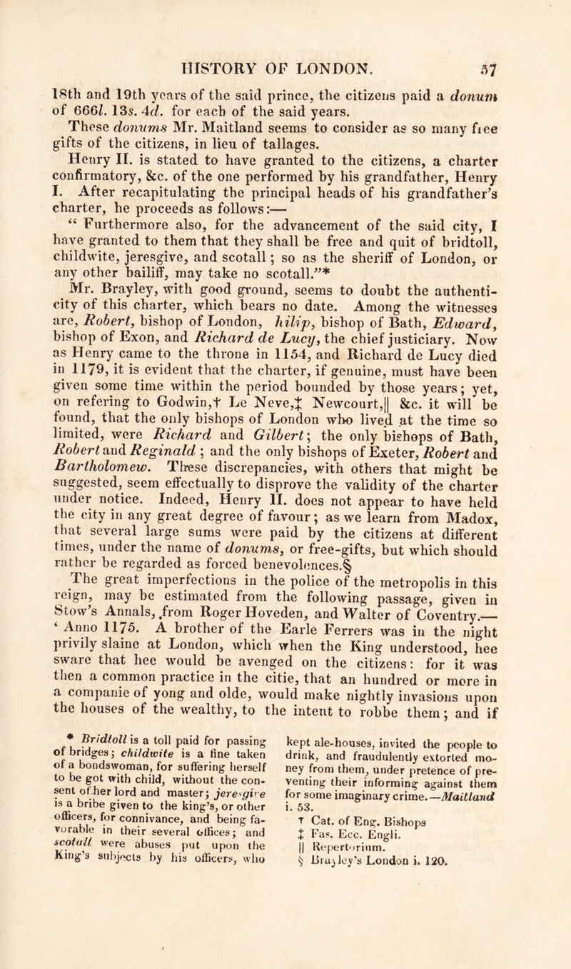 18th and 19th years of the said prince, the citizens paid a donum of 666/. 13s. 4d. for each of the said years. These donums Mr. Maitland seems to consider as so many fiee gifts of the citizens, in lieu of tallages. Henry II. is stated to have granted to the citizens, a charter confirmatory, &c. of the one performed by his grandfather, Henry I. After recapitulating the principal heads of his grandfather^s charter, he proceeds as follows:— ‘‘ Furthermore also, for the advancement of the said city, I have granted to them that they shall be free and quit of bridtoll, childwite, jeresgive, and scotall; so as the sheriff of London, or any other bailiff, may take no scotall.^^* ^ Mr. Brayley, with good ground, seems to doubt the authenti- city of this charter, which bears no date. Among the witnesses are, Robert, bishop of London, liilip, bishop of Bath, Edward, bishop of Exon, and Richard de Lucy, the chief justiciary. Now as Henry came to the throne in 1154, and Richard de Lucy died in 1179, it is evident that the charter, if genuine, must have been given some time within the period bounded by those years; yet, on refering to Godwin,t Le Neve,J Newcourt,|| &c. it will be found, that the only bishops of London who lived at the time so limited, were Richard and Gilbert', the only bishops of Bath, Robert and Reginald ; and the only bishops of Exeter, Robert and Bartholomew. These discrepancies, with others that might be suggested,^ seem effectually to disprove the validity of the charter under notice. Indeed, Henry 11. does not appear to have held the city in any great degree of favour; as we learn from Madox, that several large sums were paid by the citizens at different times, under the name of donums, or free-gifts, but which should rather be regarded as forced benevolences.§ The great imperfections in the police of the metropolis in this leign, may be estimated from the following passage, given in Stowes Annals, .from Roger Hoveden, and Walter of Coventry. ‘ Anno 1175. A brother of the Earle Ferrers was in the night privily slaine at London, which when the King understood, hee sware that hee would be avenged on the citizens: for it was then a common practice in the citie, that an hundred or more in a companie of yong and olde, would make nightly invasions upon the houses of the wealthy, to the intent to robbe them; and if * Bridtoll is a toll paid for passing of bridges j childwite is a fine taken of a bondswoman, for suffering herself to be got with child, without the con- sent of her lord and master j jeresgive is a bribe given to the king’s, or other officers, for connivance, and being fa- vorable in their several offices; and scotall were abuses put upon the King’s subjects by his officers, vvlio kept ale-houses, invited the people to drink, and fraudulently extorted mo- ney from them, under pretence of pre- venting their informing against them for some imaginary enme.—Maitland i. 53. T Cat. of Eng. Bishops J Fas. Ecc. Engli. II Uepertorium. ^ liialley’s London i. 120.