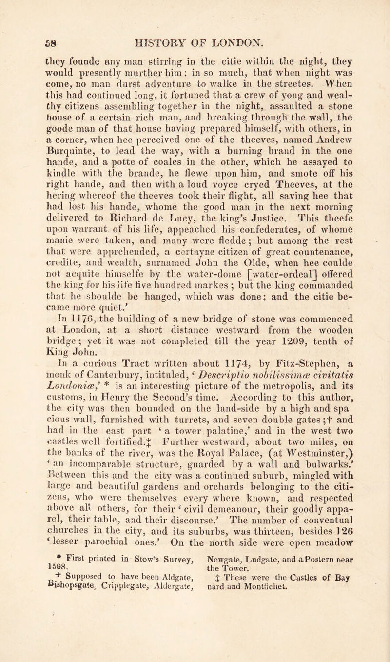they founde any man stirring in the citie within the night, they would presently murther him: in so much, that when night was come, no man durst adventure to walke in the streetes. When this had continued long, it fortuned that a crew of yong and weal- thy citizens assembling together in the night, assaulted a stone house of a certain rich man, and breaking through the wall, the goode man of that house having prepared himself, with others, in a corner, when hee perceived one of the theeves, named Andrew Burquinte, to lead the way, with a burning brand in the one hande, and a potte of coales in the other, which he assayed to kindle with the brande, he flewe upon him, and smote off his right hande, and then with a loud voyce cryed Theeves, at the hering whereof the theeves took their flight, all saving hee that had lost liis hande, whome the good man in the next morning delivered to Richard do Lucy, the king’s Justice. This theefe upon warrant of his life, appeached his confederates, of whome manie were taken, and many were fledde; but among the rest that were apprehended, a cortayne citizen of great countenance, credite, and wealth, surnamed John the Olde, when hee coulde not acquite himselfe by the water-dome [water-ordeal]j offered the king for his life five hundred markos ; but the king commanded that he shoulde be hanged, which was done: and the citie be- came more quiet.’ In 1170, the building of a new bridge of stone was commenced at London, at a short distance westward from the wooden bridge ; yet it was not completed till the year 1209, tenth of King John. In a curious Tract written about 1174, by Fitz-Stephen, a monk of Canterbury, intituled, ‘ Descinptio nobilissinKB civitatis LondonicB,’ * is an interesting picture of the metropolis, and its customs, in Henry the Second’s time. According to this author, the city was then bounded on the land-side by a high and spa cious wall, furnished with turrets, and seven double gates ;t and had in the east part ‘ a tower palatine,’ and in the west two castles well fortified.J Further westward, about two miles, on the banks of the river, was the Royal Palace, (at Westminster,) an incomparable structure, guarded by a wall and bulwarks.’ Between this and the city was a continued suburb, mingled with large and beautiful gardens and orchards belonging to the citi- zens, who were themselves every where known, and respected above ah others, for their ‘ civil demeanour, their goodly appa- rel, their table, and their discourse.’ The number of conventual churches in the city, and its suburbs, was thirteen, besides 126 ‘ lesser parochial ones.’ On the north side were open meadow ♦ First printed in Stow’s Survey, 1508. Supposed to have been Aldgate, liishopsgate^ Cripplegate, Aldergate, Newgate, Ludgale, and aPostern near the Tower. J These were tlie Castles of Bay nard and Monttichet.
