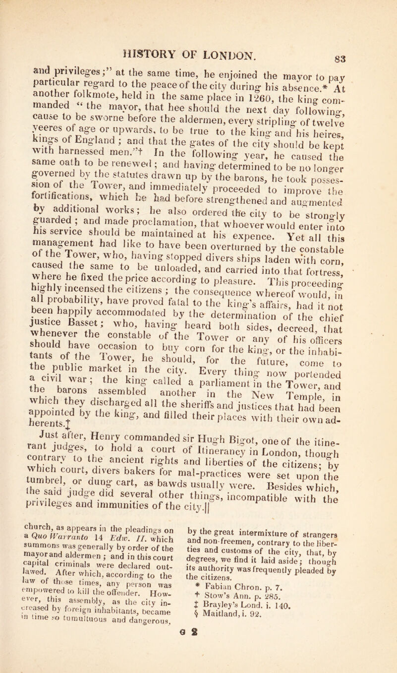 and privileges;” at the same time, he enjoined the mayor to pay particular regard to the peace of the city during his absence* At another folkmote, held in the same place in 1260, the king com- manded the mayor, that hee should the next day following cause to be svvorne before the aldermen, every stripling of twelve’ yeeres of age or upwards, to be true to the king and his heires, ^ England ; and that the gates of the city should be kept samena^hT^h ^ the following year, he caused the same oath to be renewed ; and having determined to be no longer governed by the statutes drawn up by the barons, he took posses- proceeded to improve the fortiflcations, which he had before strengthened and augmented y additional works; he also ordered the city to be strono-ly guarded ; and made proclamation, that whoever would enter into his service should be maintained at his expence. Yet all this management had like to have been oyerturLd by the constable of*^!iTr'’®''’ s‘0pped divers ships laden With corn unloaded, and carried into that fortress' where he fixed the pnce according to pleasure. This proceeding fl f y*^dizens ; the consequence whereof would in all probabi ity, have proved fata! to the king’s affairs, had it not been happily accommodated by the determination of the chief justice Basset; who, having heard both sides, decreed that sh constable of the Tower or any of his o’fficers ants of ^b^ occasion to buy corn for the kin|, or the i„S- tants of the lower, he should, for the future, come lo the public market in the city. Every thino- now portended “ parliament fn the Tower and the byons assembled another in the New TeZb „ which they discharged all the sheriffs and justices that had been appoi^cd by the king, and filled their plaei wiu/.heir own ad- ranriudo-e-’ ff®‘‘',y sir Hugh Bigot, one of the itine- contrarv'’lo’ihp I ^ ^ '‘i *‘'”C''“cy m London, though contrary to the ancient rights and liberties of the citizens- bv vvhich court, divers bakers for mal-practices were set upon’the mbiel, or dung cart, as bawds usually were. Besides which “‘•'c .things, incompatible with^the piivileg'es and immunities of the city.lJ church, as appears in the pleadings on a Quo Warranto 14 Edw. II. which summons was generally by order of the mayor and aldermen ,• and in this court capital criminals were declared out- awed. After which, according to the law of those times, any person was empowered to kill the offender. How- ever, this assembly, as the city in- creased by foreign inhabitants, became lime so tumultuous and dangerous, by the great intermixture of strangers and non-freemen, contrary to the liber- ties and customs of the city, that, by degrees, we find it laid aside; though Its authority was frequently pleaded by the citizens. * Fabian Chron. p. 7. t Stow’s Ann. p. 285. J Brayley’s Lond. i. 140. § Maitland, i. 92. €1 S