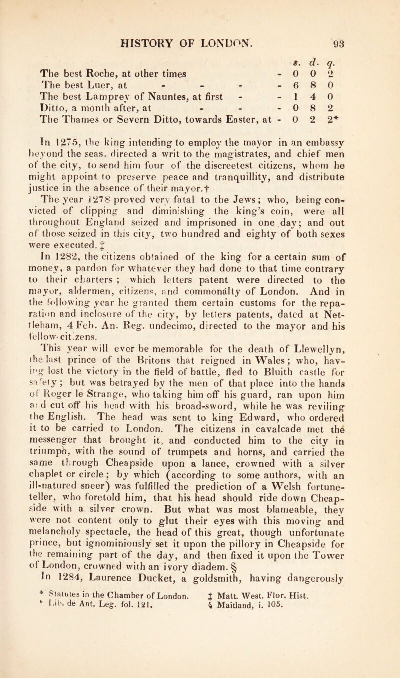 The best Roche, at other times The best Luer, at - - - - The best Lamprey of Nauntes, at first Ditto, a month after, at . . - The Tham-es or Severn Ditto, towards Easter, at - s. d’ q. 0 0 2 6 8 0 1 4 0 0 8 2 0 2 2* In 1275, the king intending to employ the mayor in an embassy beyond the seas, directed a writ to the magistrates, and chief men of the city, to send him four of the discreetest citizens, whom he might appoint to preserve peace and tranquillity, and distribute justice in the absence of their mayor.t The year 1278 proved very fatal to the Jews; who, being con- victed of clipping and diminishing the hinge’s coin, were all throughout England seized and imprisoned in one day; and out of those seized in this city, two hundred and eighty of both sexes w'cre executed. J In 1282, the citizens obtained of the king for a certain sum of money, a pardon for whatever they had done to that time contrary to their charters ; which letters patent were directed to the mayor, aldermen, citizens, and commonalty of London. And in the following year he granted them certain customs for the repa- ration and inclosure of the city, by letters patents, dated at Net- tleham, 4 Feb. An. Reg. undecimo, directed to the mayor and his fellow- citizens. This year will ever be memorable for the death of Llewellyn, (he last prince of the Britons that reigned in Wales; who, hav- ing lost the victory in the field of battle, fled to Bluith castle for s.a'ety; but was betrayed by the men of that place into the hands of Roger le Strange, who taking him off his guard, ran upon him ai d cut off his head with his broad-sword, while he was reviling the English. The head was sent to king Edward, who ordered it to be carried to London. The citizens in cavalcade met the messenger that brought itj and conducted him to the city in triumph, with the sound of trumpets and horns, and carried the same through Cheapside upon a lance, crowned with a silver cliaplet or circle; by which (according to some authors, with an ill-natured sneer) was fulfilled the prediction of a Welsh fortune- teller, who foretold him, that his head should ride down Cheap- side with a silver crown. But what was most blameable, they were not content only to glut their eyes with this moving and melancholy spectacle, the head of this great, though unfortunate prince, but ignominiously set it upon the pillory in Cheapside for the remaining part of the day, and then fixed it upon the Tower of London, crowned with an ivory diadem. § In 1284, Laurence Ducket, a goldsmith, having dangerously * .Statutes in the Chamber of London. J Matt. West. Flor. Hist. ^ f-ik de Ant. Leg. fol. 121. ^ Maitland, i. 105.