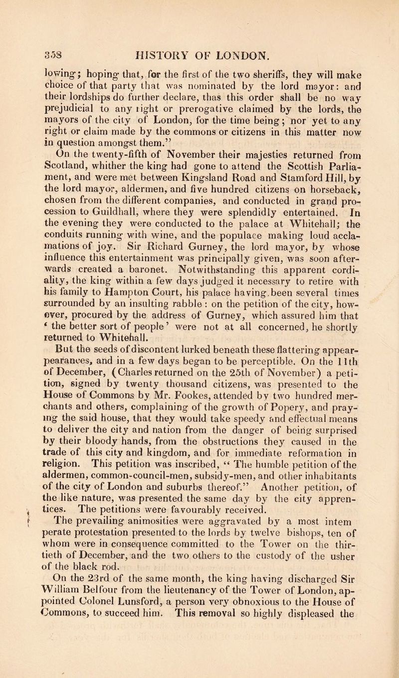 lowing*; hoping* that, for the first of the two sheriffs, they will make choice of that party that was nominated by the lord mayor: and their lordships do further declare, thas this order shall be no way prejudicial to any light or prerogative claimed by the lords, the mayors of the city of London, for the time being; nor yet to any right or claim made by the commons or citizens in this matter now in question amongst them.” On the twenty-fifth of November their majesties returned from Scotland, whither the king had gone to attend the Scottish Parlia- ment, and were met between Kingsland Road and Stamford Hill, by the lord mayor, aldermen, and five hundred citizens on horseback, chosen from the different companies, and conducted in grand pro- cession to Guildhall, where they were splendidly entertained. In the evening they were conducted to the palace at Whitehall; the conduits running* with wine, and the populace making loud accla- mations of joy. Sir Richard Gurney, the lord mayor, by whose influence this entertainment was principally given, was soon after- wards created a baronet. Notwithstanding this apparent cordi- ality, the king within a few days judged it necessary to retire with his family to Hampton Court, his palace having.been several times surrounded by an insulting rabble : on the petition of the city, how- ever, procured by the address of Gurney, which assured him that ‘ the better sort of people ’ were not at all concerned, he shortly returned to Whitehall. But the seeds of discontent lurked beneath these flattering appear- pearances, and in a few days began to be perceptible. On the llth of December, (Charles returned on the 25th of November) a peti- tion, signed by twenty thousand citizens, was presented to the House of Commons by Mr. Fookes, attended by two hundred mer- chants and others, complaining of the growth of Popery, and pray- ing the said house, that they would take speedy and effectual means to deliver the city and nation from the danger of being surprised by their bloody hands, from the obstructions they caused in the trade of this city and kingdom, and for immediate reformation in religion. This petition was inscribed, “ The humble petition of the aldermen, common-council-men, subsidy-men, and other inhabitants of the city of London and suburbs thereof.” Another petition, of the like nature, was presented the same day by the city appren- tices. The petitions were favourably received. The prevailing animosities were aggravated by a most intern perate protestation presented to the lords by twelve bishops, ten of whom were in consequence committed to the Tower on the thir- tieth of December, and the two others to the custodj^ of the usher of the black rod. On the 23rd of the same month, the king having discharged Sir William Belfour from the lieutenancy of the Tower of London, ap- pointed Colonel Lunsford, a person very obnoxious to the House of Commons, to succeed him. This removal so highly displeased the