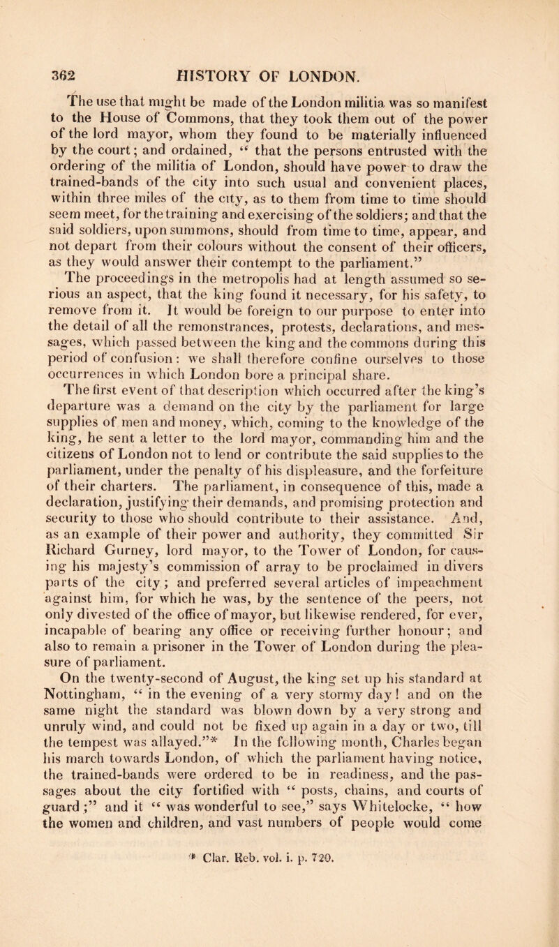 The use that mig-ht be made of the London militia was so manifest to the House of Commons, that they took them out of the power of the lord mayor, whom they found to be materially influenced by the court; and ordained, “ that the persons entrusted with the ordering of the militia of London, should have power to draw the trained-bands of the city into such usual and convenient places, within three miles of the city, as to them from time to time should seem meet, for the training and exercising of the soldiers; and that the said soldiers, upon summons, should from time to time, appear, and not depart from their colours without the consent of their officers, as they would answer their contempt to the parliament,” The proceedings in the metropolis had at length assumed so se- rious an aspect, that the king found it necessary, for his safety, to remove from it. It would be foreign to our purpose to enter into the detail of all the remonstrances, protests, declarations, and mes- sages, which passed between the king and the commons during this period of confusion: we shall therefore confine ourselves to those occurrences in which London bore a principal share. The first event of that descript ion which occurred after the king’s departure was a demand on the city by the parliament for large supplies of men and monej^, which, coming to the knowledge of the king, he sent a letter to the lord mayor, commanding him and the citizens of London not to lend or contribute the said supplies to the parliament, under the penalty of his displeasure, and the forfeiture of their charters. The parliament, in consequence of this, made a declaration, justifying their demands, and promising protection and security to those who should contribute to their assistance. And, as an example of their power and authority, they committed Sir Richard Gurney, lord mayor, to the Tower of London, for caus- ing his majesty’s commission of array to be proclaimed in divers parts of the city; and preferred several articles of impeachment against him, for which he was, by the sentence of the peers, not only divested of the office of mayor, but likewise rendered, for ever, incapable of bearing any office or receiving further honour; and also to remain a prisoner in the Tower of London during the plea- sure of parliament. On the twenty-second of August, the king set up his standard at Nottingham, ‘‘ in the evening of a very stormy day! and on the same night the standard was blown down by a very strong and unruly wind, and could not be fixed up again in a day or two, till the tempest was allayed.’”^ In the following month, Charles began his march towards London, of which the parliament having notice, the trained-bands were ordered to be in readiness, and the pas- sages about the city fortified with “ posts, chains, and courts of guard;” and it “ was wonderful to see,’’ says Whitelocke, “ how the women and children, and vast numbers of people would come Clar. Ueb. vol. i. p. 7i20.