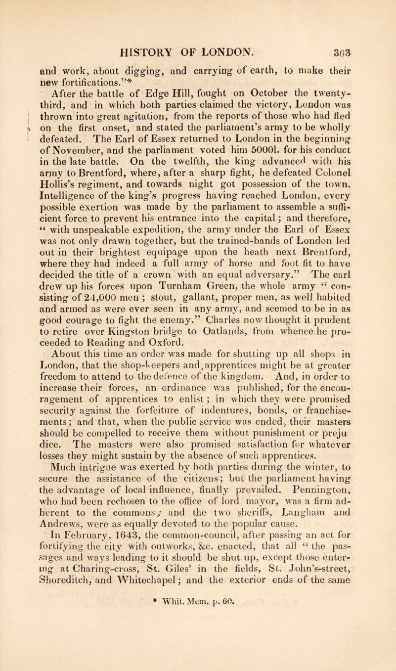 and work, about digging, and carrying of earth, to make their new fortifications.’^* After the battle of Edge Hill, fought on October the twenty- third, and in which both parties claimed the victory, London was j thrown into great agitation, from the reports of those who had fled i on the first onset, and stated the parliament’s army to be wholly - defeated. The Earl of Essex returned to London in the beginning of November, and the parliament voted him 50001. for his conduct in the late battle. On the twelfth, the king advanced with his army to Brentford, where, after a sharp fight, he defeated Colonel Hollis’s regiment, and towards night got possession of the town. Intelligence of the king’s progress having reached London, every possible exertion was made by the parliament to assemble a suffi- cient force to prevent his entrance into the capital; and therefore, “ with unspeakable expedition, the army under the Earl of Essex was not only drawn together, but the trained-bands of London led out in their brightest equipage upon the heath next Brentford, where they had indeed a full army of horse and foot fit to have decided the title of a crown with an equal adversary.” The earl drew up his forces upon Turnham Green, the whole army con- sisting of 24,000 men ; stout, gallant, proper men, as well habited and armed as were ever seen in any army, and seemed to be in as good courage to fight the enemy.” Charles now thought it prudent to retire over Kingston bridge to Oatlands, from whence he pro- ceeded to Reading and Oxford. About this time an order was made for shutting up all shops in London, that the shop-keepers and,apprentices might be at greater freedom to attend to the defence of the kingdom. And, in order to increase their forces, an ordinance was published, for the encou- ragement of apprentices to enlist; in which they were promised security against the forfeiture of indentures, bonds, or franchise- ments; and that, when the public service was ended, their masters should be compelled to receive them without punishment or preju dice. The masters were also promised satisfaction for whatever losses they might sustain by the absence of such apprentices. Much intrigue was exerted by both parties during the winter, to secure the assistance of the citizens; but the parliament having the advantage of local influence, finally prevailed. Pennington, who had been rechosen to the office of lord mayor, was a firm ad- herent to the commons/ and the two sheritfs, Langham and Andrews, were as equally devoted to the popular cause. In February, 1643, the common-council, after passing an act for fortifying the city with outworks, &c. enacted, that all the pas- sages and ways leading to it should be shut up, except those enter- ing at Charing-cross, St. Giles’ in the fields, St. John’s-street, Shoreditch, and Whitechapel; and the exterior ends of the same * Whit. Mem. p. 60.