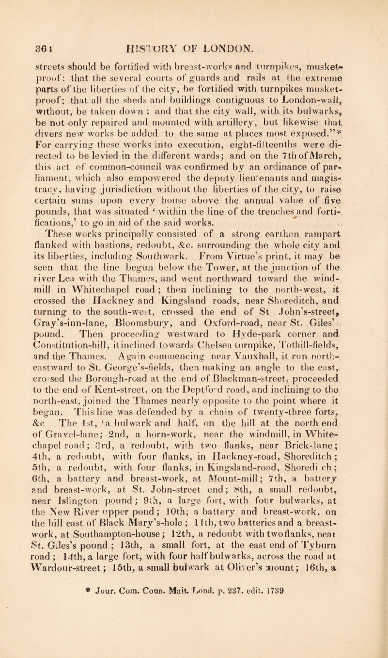 streets should be fortified with breast-works and turnpikes, musket- proof: that the several courts of guards and rails at (lie extreme parts of the liberties of the city, be fortified with turnpikes musket- proof; that all the sheds and buildings contiguous to London-wail, without, be taken down ; and that the city wall, with its bulwarks, be not onlj^ repaired and mounted with artillery, but likewise that divers new works be added to the same at places most exposed.”* For carrying these works into execution, eight-fifteenths were di- rected to be levied in the different wards; and on the 7th of March, this act of common-council was confirmed by an ordinance of par- liament, which also empowered the deputy lieihenants and magis- tracy, having jurisdiction without the liberties of the city, to raise certain suras upon every house above the annual value of five pounds, that was situated ‘ within the line of the trenches and forti- fications,’ to go in aid of the said works. These works principally consisted of a strong earthen rampart flanked with bastions, redoubt, &c. surrounding the whole city and its liberties, including Southwark. From Virtue’s print, it may be seen that the line begun below the Tower, at the junction of the river Lea with the Thames, and went northward toward the v/ind- mill in Whitechapel road ; then inclining to the north-west, it crossed the Hackney and Kingsland roads, near Shoreditch, and turning to the south-west, crossed the end of St John’s-street, Gray’s-inn-lane, Bloomsbury, and Oxford-road, near St. Giles’: pound. Then proceeding' westward to Hyde-park corner and Constitution-hill, it inclined towards Chelsea turnpike, Tothill-fields, and the Thames. Again commencing near Vauxhall, it run north- eastward to St. George’s-fields, then making an angle to the east, cro sed the Borough-road at the end of Blackman-street, proceeded to the end of Kent-street, on the Deptfo'd road, and inclining to the north-east, joined the Thames nearly opposite to the point where it began. This line was defended by a chain of twent3^-three forts, &c The 1st, ‘a bulwark and half, on the hill at the north end of Gravel-lane; 2nd, a horn-work, near the windmill, in White- chapel road ; 3rd, a redoubt, with two flanks, near Brick-lane; 4th, a redoubt, wuth four flanks, in Hackney-road, Shoreditch ; 5th, a redmibt, with four flanks, in Kingsland-rood, Shoredi ch ; 6th, a battery and breast-work, at Mount-mill; 7th, a battery and breast-work, at St. John-street end; 8th, a small redoubt, near Islington pound ; 9th, a large fort, with four buhvarks, at the New River upper pond; 10th, a battery and breast-work, on the hill east of Black Mary’s-hole ; 1 Ith, two batteries and a breast- work, at Southampton-house; 12th, a redoubt with twoflanks, neai St. Giles’s pound ; 13th, a small fort, at the east end of Tyburn road ; 14th, a large fort, with four half bulwarks, across the road at Wardour-street; 16th, a small bulwark at Oliver’s aiount; 16th, a * Jour. Com. Coun. Mait. F^ond. p, 237. edit. 17S9