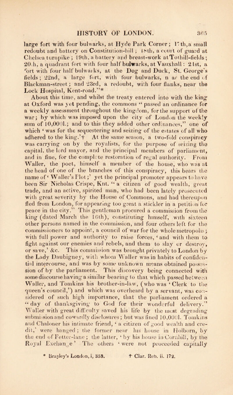 large fort with four bulwarks, at Hj^de Park Corner; l'th,a small redoubt and battery on Constitution-hill ; ^^th, a court of guard at Chelsea turtipike ; t9th, a battery and breast-work atToihill-fields ; 20ih, a quadrant fort wdth four half bulwarks, at Vauxball; 2Ist, a fort wdth four half bulw'ai ks, at the Dog and Duck, St, George’s fields ; 22nd, a large fort, wdth four bulwarks, n ar the end of Blackmari-street; and 23rd, a redoubt, with four flanks, near the Lock H ospital, Kent-road.”* About this time, and whilst the treaty entered into wdth the king* at Oxford was yet pending, the commons “ passed an ordinance for a weekly assessment throughout the kingdom, for the support of the war; by which was imposed upon the city of London the weekly sum of 10,0001.; and to this they added other ordinances,” one of which ‘ was for the sequestering and seizing of the estates of all w'ho adhered to the king.'t At the same season, a two-fold conspiracy was carrying on by the royalists, for the purpose of seizing the capital, the lord mayor, and the principal members of parliament, and in fine, for the complete restoration of regal authority. From Waller, the poet, himself a member of the house, who was at the head of one of the branches of this conspiracy, this bears the name of ‘ Waller’s Plot;’ yet the principal promoter appears to have been Sir Nicholas Crispe, Knt. “ a citizen of good wealth, great trade, and an active, spirited man, who had been lately prosecuted with great severity by the House of Commons, and had thereupon fled from London, for appearing too great a stickler in a petition for peace in the city.” This gentleman procured a commission from the king (dated March the I6th), constituting himself, with sixteen other persons named in the commission, and four others left for the commissioners to appoint, a council of war for the whole metropolis; with full pow-er and authority to raise forces, ‘ and with them to fight against our enemies and rebels, and them to slay or destroy, or save,’ &c. This commission was brought privately to London by the Lady Daubigney, with whom Waller was in habits of confiden- tial intercourse, and was by some unknown means obtained posses- sion of by the parliament. This discovery being connected with some discourse having a similar bearing to that which passed between Waller, and Tomkins his brother-in-law, (who was ‘Clerk to the queen’s council,’) and which was overheard by a servant, was con- sidered of such high importance, that the parliament ordered a “ day of thanksgiving to God for their wonderful delivery.” Waller with great difficulty saved his life by the most degrading submission and cowardly disclosures; but was fined 10,0001. Tomkins and Chaloner his intimate friend, ‘ a citizen of good wealth and cre- dit,’ were hanged ; the former near his house in Holborn, by the end of Fetter-lane; the latter, ‘ by his house in Cornhili, by the Rojml Exchange ’ The others ‘ were not proceeded capitally