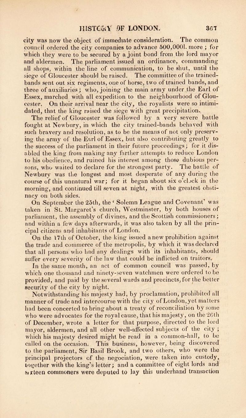 lUSTCriiV QF LONEWDN. 361 city was now the object of immediate consideration. The common council ordered the city companies to advance 500,0001. more ; for which they were to be secured by a joint bond from the lord mayor and aldermen. The parliament issued an ordinance, commanding all shops, within the line of communication, to be shut, until the siege of Gloucester should be raised. The committee of the trained- bands sent out six regiments, one of horse, two of trained bands, and three of auxiliaries; who, joining the main army under the Earl of Essex, marched with all expedition to the neighbourhood of Glou- cester. On their arrival near the city, the royalists were so intimi- dated, that the king raised the siege with great precipitation.. The relief of Gloucester was followed by a very severe battle fought at Newbury, in which the city trained-bands behaved with such bravery and resolution, as to be the means of not only preserv- ing the army of the Earl of Essex, but also contributing greatly to the success of the parliament in their future proceedings; for it dis- abled the king from making any farther attempts to reduce London to his obedience, and ruined his interest among those dubious per- sons, who waited to declare for the strongest party. The battle of Newbury was the longest and most desperate of any during the course of this unnatural war; for it began about six o’clock in the morning, and continued till seven at night, with the greatest obsti- nacy on both sides. On September the 25th, the ' Solemn League and Covenant’ was taken in St. Margaret’s church, Westminster, by both houses of parliament, the assembly of divines, and the Scottish commissioners; and within a few days afterwards, it was also taken by all the prin- cipal citizens and inhabitants of London. On the I7lh of October, the king issued anew prohibition against the trade and commerce of the metropolis, by which it was declared that all persons who had any dealings with its inhabitants, should suffer every severity of the law that could be inflicted on traitors.- In the same month, an act of common council was passed, by which one thousand and ninety-seven watchmen were ordered to be provided, and paid by the several wards and precincts, for the better security of the city by night. Notwithstanding his majesty had, by proclamation, prohibited all manner of trade and intercourse with the city of London, yet matters had been concerted to bring about a treaty of reconciliation by some who were advocates for the royal cause, that his majesty, on the 2Cth of December, wrote a letter for that purpose, directed to the lord mayor, aldermen, and all other well-affected subjects of the city ; which his majesty desired might be read in a common-hall, to be called on the occasion. This business, however, being discovered to the parliament. Sir Basil Brook, and two others, who were the principal projectors of the negociation, were taken into custody, together with the king’s letter; and a committee of eight lords and siseteen commoners were deputed to lay this underhand transaction
