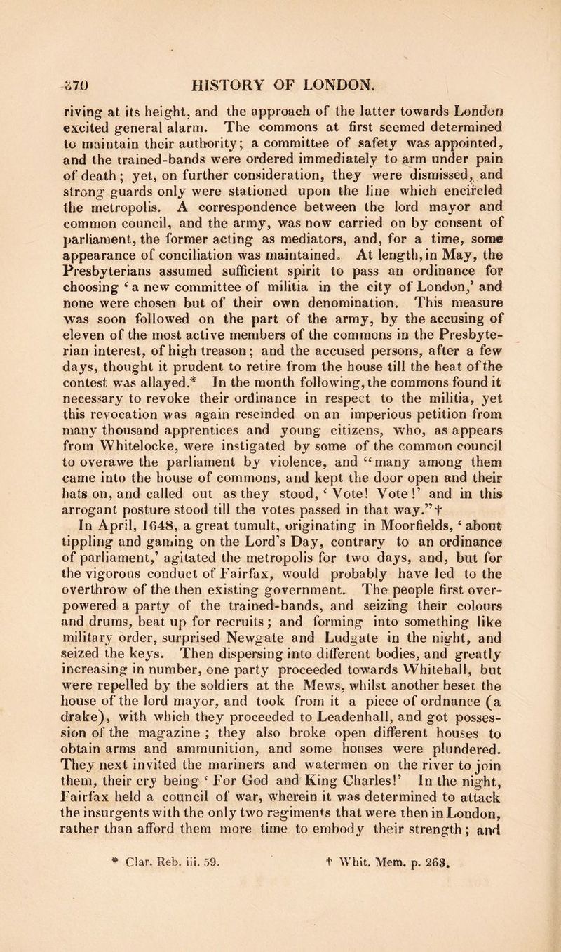 riving at its height, and the approach of the latter towards London excited general alarm. The commons at first seemed determined to maintain their authority; a committee of safety was appointed, and the trained-bands were ordered immediately to arm under pain of death; yet, on further consideration, they were dismissed, and strong' guards only were stationed upon the line which encircled the metropolis. A correspondence between the lord mayor and common council, and the army, was now carried on by consent of parliament, the former acting as mediators, and, for a time, some appearance of conciliation was maintained. At length, in May, the Presbyterians assumed sufficient spirit to pass an ordinance for choosing ‘ a new committee of militia in the city of London,’ and none were chosen but of their own denomination. This measure was soon followed on the part of the army, by the accusing of eleven of the most active members of the commons in the Presbyte- rian interest, of high treason; and the accused persons, after a few days, thought it prudent to retire from the house till the heat of the contest was allayed.* In the month following, the commons found it necessary to revoke their ordinance in respect to the militia, yet this revocation was again rescinded on an imperious petition from many thousand apprentices and young citizens, who, as appears from Whitelocke, were instigated by some of the common council to overawe the parliament by violence, and many among them came into the house of commons, and kept the door open and their hats on, and called out as they stood,‘Vote! Vote!’ and in this ai'rogant posture stood till the votes passed in that way.”t In April, 1648, a great tumult, originating in Moorfields, ‘about tippling and gaming on the Lord’s Day, contrary to an ordinance of parliament,’ agitated the metropolis for two days, and, but for the vigorous conduct of Fairfax, would probably have led to the overthrow of the then existing government. The people first over- powered a party of the trained-bands, and seizing their colours and drums, beat up for recruits; and forming into something like military Order, surprised Newgate and Ludgate in the night, and seized the keys. Then dispersing into different bodies, and greatly increasing in number, one party proceeded towards Whitehall, but were repelled by the soldiers at the Mews, whilst another beset the house of the lord mayor, and took from it a piece of ordnance (a drake), with which they proceeded to Leadenhall, and got posses- sion of the magazine ; they also broke open different houses to obtain arms and ammunition, and some houses were plundered. Thej^ next invited the mariners and watermen on the river to join them, their cry being ‘ For God and King Charles!’ In the night, Fairfax held a council of war, wherein it was determined to attack the insurgents with the only two regiments that were then in London, rather than afford them more time to embody their strength; and