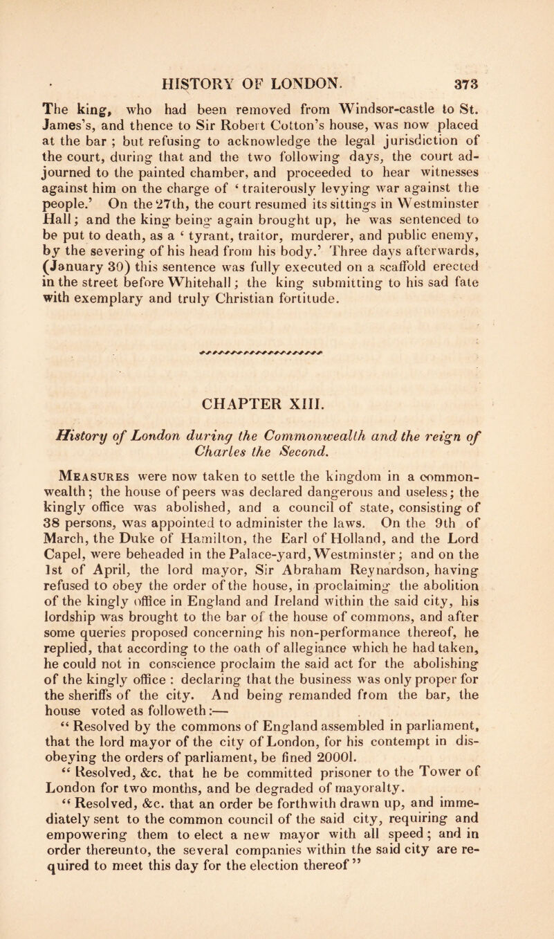 The king, who had been removed from Windsor-castle to St. James’s, and thence to Sir Robert Cotton’s house, was now placed at the bar ; but refusing to acknowledge the legal jurisdiction of the court, during that and the two following days, the court ad- journed to the painted chamber, and proceeded to hear witnesses against him on the charge of ‘traitorously levying war against the people.’ On the‘27th, the court resumed its sittings in Westminster Hall; and the king being* again brought up, he was sentenced to be put to death, as a ‘ tyrant, traitor, murderer, and public enemy, by the severing of his head from his body.’ Three days afterwards, (January 30) this sentence was fully executed on a scaffold erected in the street before Whitehall; the king submitting to his sad fate with exemplary and truly Christian fortitude. CHAPTER XIH. History of London during the Commonwealth and the reign of Charles the Second. Measures were now taken to settle the kingdom in a common- wealth; the house of peers was declared dangerous and useless; the kingly office was abolished, and a council of state, consisting of 38 persons, was appointed to administer the laws. On the 9th of March, the Duke of Hamilton, the Earl of Holland, and the Lord Capel, were beheaded in the Palace-yard, Westminster; and on the 1st of April, the lord mayor, Sir Abraham Reynardson, having refused to obey the order of the house, in proclaiming the abolition of the kingly office in England and Ireland within the said city, his lordship was brought to the bar of the house of commons, and after some queries proposed concerning his non-performance thereof, he replied, that according to the oath of allegiance which he had taken, he could not in conscience proclaim the said act for the abolishing of the kingly office : declaring that the business was only proper for the sheriffs of the city. And being remanded from the bar, the house voted as followeth:— “ Resolved by the commons of England assembled in parliament, that the lord mayor of the city of London, for his contempt in dis- obeying the orders of parliament, be fined 20001. “ Resolved, &c. that he be committed prisoner to the Tower of London for two months, and be degraded of mayoralty. ‘‘ Resolved, &c. that an order be forthwith drawn up, and imme- diately sent to the common council of the said city, requiring and empowering them to elect anew mayor with all speed; and in order thereunto, the several companies within the said city are re- quired to meet this day for the election thereof”