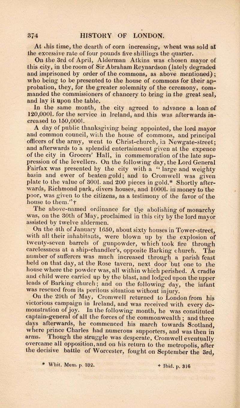 At this time, the dearth of corn increasing*, wheat was sold at the excessive rate of four pounds five shilling’s the quarter. On the 3rd of April, Alderman Atkins was chosen mayor of this city, in the room of Sir Abraham Reynardson (lately degraded and imprisoned by order of the commons, as above mentioaed) ; who being to be presented to the house of commons for their ap- probation, they, for the greater solemnity of the ceremony, com- manded the commissioners of chancery to bring* in the great seal, and lay it upon the table. In the same month, the city agreed to advance a loan of 120,0001. for the service in Ireland, and this was afterwards in- creased to 150,0001. A day of public thanksgiving being appointed, the lord mayor and common council, wilh the house of commons, and principal officers of the army, went to Christ-churcb, in Newgate-street; and afterwards to a splendid entertainment given at the expence of the city in Grocers’ Hall, in commemoration of the late sup- pression of the levellers. On the following day, the Lord General Fairfax was presented by the city with a “ large and weighty basin and ewer of beaten gold; and to Cromwell was given plate to the value of 3001. and 200 pieces in gold.* Shortly after- wards, Richmond park, divers houses, and 10001. in money to the poor, was given to the citizens, as a testimony of the favor of the house to them.”t The above-named ordinance for the abolishing of monarchy was, on the 30th of May, proclaimed in this city by the lord mayor assisted by twelve aldermen. On the 4th of January 1650, about sixty houses in Tower-street, with all their inhabitants, were blown up by the explosion of twenty-seven barrels of gunpowder, which took fire through carelessness at a ship-chandler’s, opposite Barking church. The number of sufferers was much increased through a parish feast held on that day, at the Rose tavern, next door but one to the house where the powder was, all within which perished. A cradle and child were carried up by the blast, and lodged upon the upper leads of Barking church; and on the following day, the infant was rescued from its perilous situation without injury. On the 29th of May, Cromwell returned to London from his victorious campaign in Ireland, and was received with every de- monstration of joy. In the following month, he was constituted captain-general of all the forces of the commonwealth ; and three days afterwards, he commenced his march towards Scotland, where prince Charles had numerous supporters, and was then in arms. Though the struggle was desperate, Cromwell eventually overcame all opposition, and on his return to the metropolis, after the decisive battle of Worcester, fought on September the 3rd,