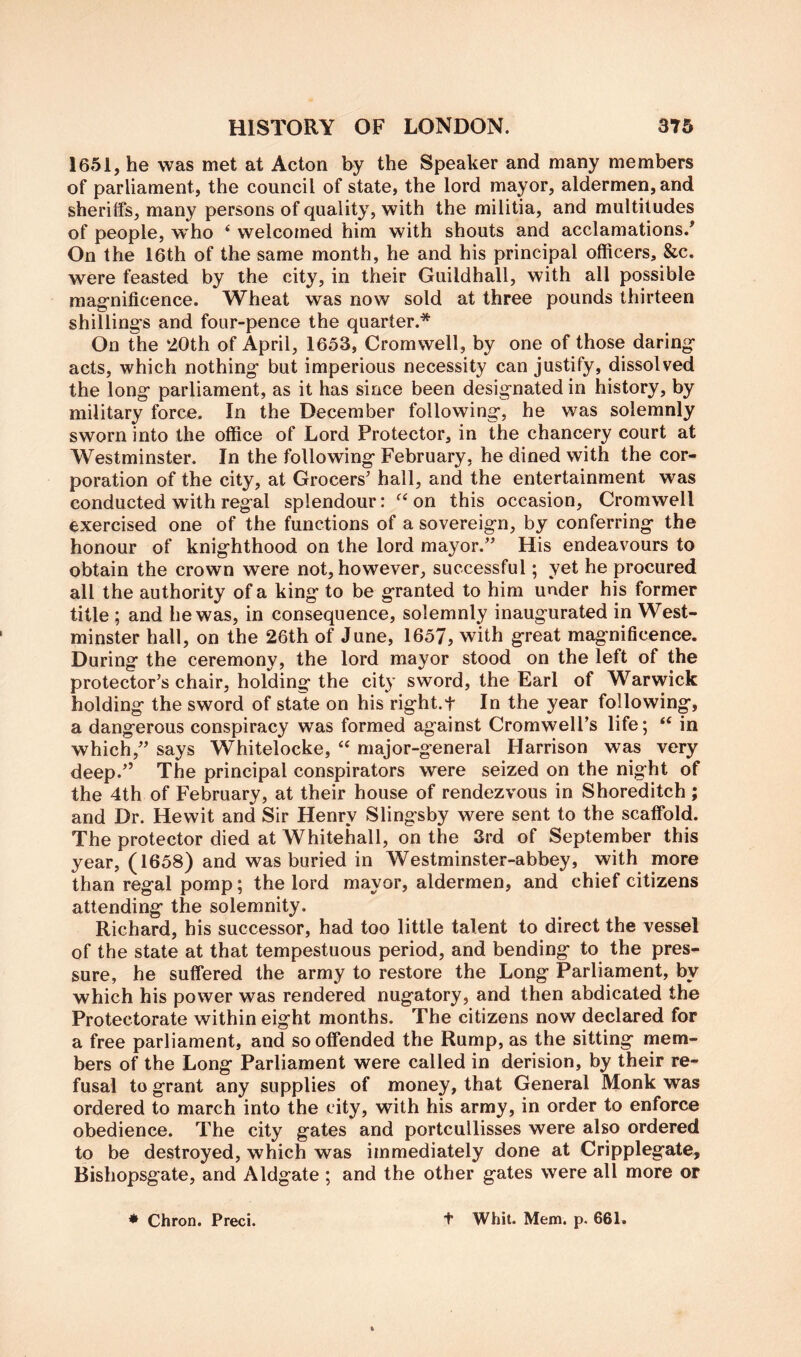 1651, he was met at Acton by the Speaker and many members of parliament, the council of state, the lord mayor, aldermen, and sheriffs, many persons of quality, with the militia, and multitudes of people, w^ho ‘ welcomed him with shouts and acclamations/ On the 16th of the same month, he and his principal officers, &c. were feasted by the city, in their Guildhall, with all possible mag-nificence. Wheat was now sold at three pounds thirteen shilling’s and four-pence the quarter.* On the 20th of April, 1653, Cromwell, by one of those daring- acts, which nothing but imperious necessity can justify, dissolved the long parliament, as it has since been designated in history, by military force. In the December following, he was solemnly sworn into the office of Lord Protector, in the chancery court at Westminster. In the following February, he dined with the cor- poration of the city, at Grocers’ hall, and the entertainment was conducted with regal splendour: on this occasion, Cromwell exercised one of the functions of a sovereign, by conferring the honour of knighthood on the lord mayor.” His endeavours to obtain the crown were not, however, successful; yet he procured all the authority of a king to be granted to him under his former title ; and he was, in consequence, solemnly inaugurated in West- minster hall, on the 26th of June, 1657, with great magnificence. During the ceremony, the lord mayor stood on the left of the protector’s chair, holding the city sword, the Earl of Warwick holding the sword of state on his right.t In the year following, a dangerous conspiracy was formed against Cromwell’s life; in which,” says Whitelocke, “ major-general Harrison was very deep.” The principal conspirators were seized on the night of the 4th of February, at their house of rendezvous in Shoreditch ; and Dr. Hewit and Sir Henry Slingsby were sent to the scaffold. The protector died at Whitehall, on the 3rd of September this year, (1658) and was buried in Westminster-abbey, with more than regal pomp; the lord mayor, aldermen, and chief citizens attending the solemnity. Richard, his successor, had too little talent to direct the vessel of the state at that tempestuous period, and bending to the pres- sure, he suffered the army to restore the Long Parliament, by which his power was rendered nugatory, and then abdicated the Protectorate within eight months. The citizens now declared for a free parliament, and so offended the Rump, as the sitting mem- bers of the Long Parliament were called in derision, by their re- fusal to grant any supplies of money, that General Monk was ordered to march into the city, with his army, in order to enforce obedience. The city gates and portcullisses were also ordered to be destroyed, which was immediately done at Cripplegate, Bishopsgate, and Aldgate ; and the other gates were all more or