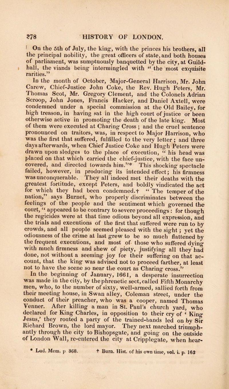 ' On the 5th of July, the king, with the princes his brothers, all the principal nobility, the great officers of state, and both houses of parliament, was sumptuously banquetted by the city, at Guild- I hall, the viands being intermingled with “ the most exquisite rarities.” In the month of October, Major-General Harrison, Mr. John Carew, Chief-Justice John Coke, the Rev. Hugh Peters, Mr. Thomas Scot, Mr. Gregory Clement, and the Colonels Adrian Scroop, John Jones, Francis Hacker, and Daniel Axtell, were condemned under a special commission at the Old Bailey, for high treason, in having sat in the high court of justice or been otherwise active in promoting the death of the late king. Most of them were executed at Charing Cross ; and the cruel sentence pronounced on traitors, was, in respect to Major Harrison, who was the first that suffered, fulfilled to the very letter ; and three days afterwards, when Chief Justice Coke and Hugh Peters were drawn upon sledges to the place of execution, “ his head was placed on that which carried the chief-justice, with the face un- covered, and directed towards him.”* This shocking spectacle failed, however, in producing its intended effect; his firmness was unconquerable. They all indeed met their deaths with the greatest fortitude, except Peters, and boldly vindicated the act for which they had been condemned.f ‘‘The temper of the nation,” says Burnet, who properly discriminates between the feelings of the people and the sentiment which governed the court, “ appeared to be contrary to severe proceedings : for though the regicides were at that time odious beyond all expression, and the trials and executions of the first that suffered were run to by crowds, and all people seemed pleased with the sight; yet the odiousness of the crime at last grew to be so much flattened by the frequent executions, and most of those who suffered dyin^ with much firmness and shew of piety, justifying all they had done, not without a seeming joy for their suffering on that ac- count, that the king was advised not to proceed farther, at least not to have the scene so near the court as Charing’ cross.” In the beginning of January, 1661, a desperate insurrection was made in the city, by the phrenetic sect, called Fifth Monarchy men, who, to the number of sixty, well-armed, sallied forth from their meeting house, in Swan alley, Coleman street, under the conduct of their preacher, who was a cooper, named Thomas Venner. After killing a man in St. PauFs church yard, who declared for King Charles, in opposition to their cry of ‘ King Jesus,* they routed a party of the trained-bands led on by Sir Richard Brown, the lord mayor. They next marched triumph- antly through the city to Bishopsgate, and going on the outside of London Wall, re-entered the city at Cripplegate, when hear- • Lud. Mem. p 368. t Burn. Hist, of his own time, vol. i. p. 162