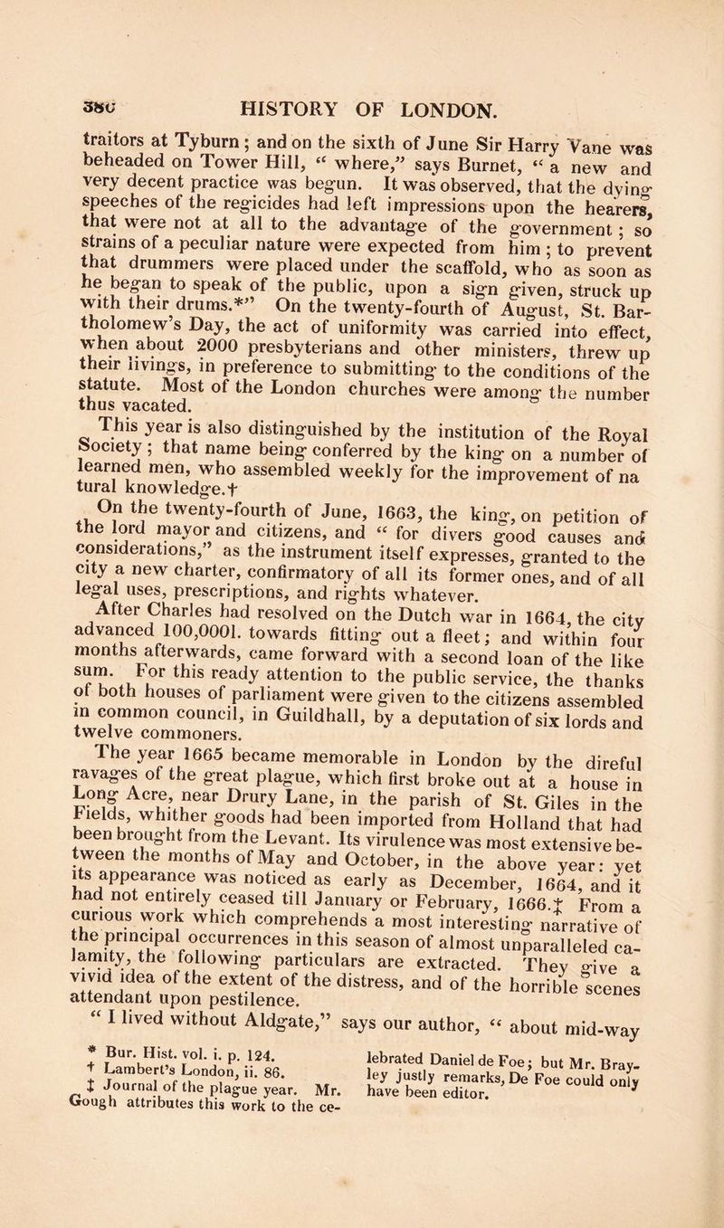 traitors at Tyburn; and on the sixth of June Sir Harry Yane was beheaded on Tower Hill, where, says Burnet, “ a new and very decent practice was beg-un. It was* observed, that the dying- speeches of the reg-icides had left impressions upon the hearers that were not at all to the advantag-e of the g’overnment * so strains of a peculiar nature were expected from him ; to prevent that drummers were placed under the scaffold, who as soon as he began to speak of the public, upon a sig-n g-iven, struck up with their drums.*’ On the twenty-fourth of August, St. Bar- tholomew’s Day, the act of uniformity was carried into effect when about 2000 presbyterians and other ministers, threw up their livings, in preference to submitting to the conditions of the statute. Most of the London churches were among the number thus vacated. This year is also distinguished by the institution of the Royal fc>ociety ; that name being conferred by the king on a number of learned men, who assembled weekly for the improvement of na tural knowledge.t On the twenty-fourth of June, 1663, the king-, on petition of the lord mayor and citizens, and “ for divers good causes and considerations, as the instrument itself expresses, granted to the city a new charter, confirmatory of all its former ones, and of all legal uses, prescriptions, and rights whatever. After Charles had resolved on the Dutch war in 1664 the citv advanced 100,0001. towards fitting out a fleet; and within four months afterwards, came forward with a second loan of the like ** attention to the public service, the thanks ot both houses of parliament were given to the citizens assembled in common council, in Guildhall, by a deputation of six lords and twelve commoners. The year 1665 became memorable in London by the direful ravages of the great plague, which first broke out at a house in Long Acre, near Drury Lane, in the parish of St. Giles in the hields, whither goods had been imported from Holland that had been brought from the Levant. Its virulence was most extensive be- tween the months of May and October, in the above year: yet its appearance was noticed as early as December, 1664, and it had not entirely ceased till January or February, I666.t From a curious work which comprehends a most interesting narrative of the principal occurrences in this season of almost unparalleled ca- Jamity the following particulars are extracted. Thev e-ive a vivid idea of the extent of the distress, and of the horrible scenes attendant upon pestilence. “ I lived without Aldgate,” says our author, “ about mid-way * Bur. Hist, vol.i. p 124. kbrated Daniel de Foe; but Mr Brav + Lambert’s London, in 86. ley justly remarks, De Foe olid on; J Journal of the plague year. Mr. have been editor. ^ l»ough attributes this work to the ce-