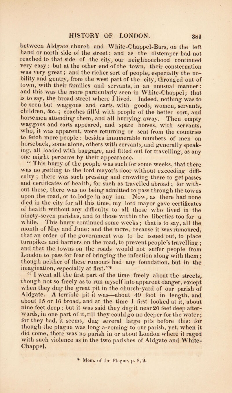 between Aldg'ate church and White-Chappel-Bars, on the left hand or north side of the street; and as the distemper had not reached to that side of the city, our neighbourhood continued very easy : but at the other end of the town, their consternation was very great; and the richer sort of people, especially the no- bility and gentry, from the west part of the city, thronged out of town, with their families and servants, in an unusual manner; and this was the more particularly seen in White-Chappel; that is to say, the broad street where I lived. Indeed, nothing was to be seen but waggons and carts, with goods, women, servants, children, &c.; coaches fill’d with people of the better sort, and horsemen attending them, and all hurrying away. Then empty waggons and carts appeared, and spare horses, with servants, who, it was apparent, were returning or sent from the countries to fetch more people : besides innumerable numbers of men on horseback, some alone, others with servants, and generally speak- ing, all loaded with baggage, and fitted out for travelling, as any one might perceive by their appearance. “ This hurry of the people was such for some weeks, that there was no getting to the lord mayor’s door without exceeding diffi- culty ; there was such pressing and crowding there to get passes and certificates of health, for such as travelled abroad ; for with- out these, there was no being admitted to pass through the towns upon the road, or to lodge in any inn. Now, as there had none died in the city for all this time, my lord mayor gave certificates of health without any difficulty to all those who lived in the ninety-seven parishes, and to those within the liberties too for a while. This hurry continued some weeks ; that is to say, all the month of May and June; and the more, because it was rumoured, that an order of the government was to be issued out, to place turnpikes and barriers on the road, to prevent people’s travelling; and that the towns on the roads would not suffer people from London to pass for fear of bringing the infection along with them ; though neither of these rumours had any foundation, but in the imagination, especially at first.”* 1 went all the first part of the time freely about the streets, though not so freely as to run myself into apparent danger, except when they dug the great pit in the church-yard of our parish of Aldgate. A terrible pit it was—about 40 foot in length, and about 15 or 16 broad, and at the time I first looked at it, about nine feet deep : but it was said they dug it near 20 feet deep after- wards, in one part of it, till they could go no deeper for the water; for they had, it seems, dug several large pits before this: for though the plague was long a-coming to our parish, yet, when it did come, there was no parish in or about London where it raged with such violence as in the two parishes of Aldgate and White- Chappel. * Mem. of the Plague, p. 8, 9.