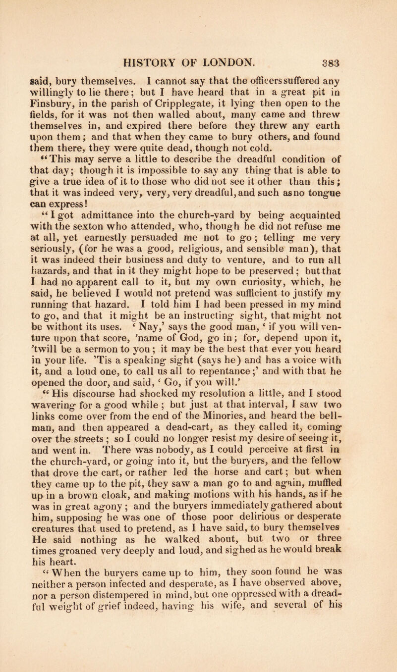 said, bury themselves. I cannot say that the officers suffered any willingly to lie there; but I have heard that in a g-reat pit in Finsbury, in the parish of Crippleg'ate, it lying then open to the fields, for it was not then walled about, many came and threw themselves in, and expired there before they threw any earth upon them; and that when they came to bury others, and found them there, they were quite dead, thoug-h not cold. “This may serve a little to describe the dreadful condition of that day; thoug’h it is impossible to say any thing that is able to give a true idea of it to those who did not see it other than this; that it was indeed very, very, very dreadful, and such as no tongue can express! “ I got admittance into the church-yard by being acquainted with the sexton who attended, who, though he did not refuse me at all, yet earnestly persuaded me not to go ; telling me very seriously, (for he was a good, religious, and sensible man), that it was indeed their business and duty to venture, and to run all hazards, and that in it they might hope to be preserved; but that I had no apparent call to it, but my own curiosity, which, he said, he believed I would not pretend was sufficient to justify my running that hazard. I told him I had been pressed in my mind to go, and that it might be an instructing sight, that might not be without its uses. ‘ Nay,’ says the good man, ‘ if you will ven- ture upon that score, ^name of God, go in; for, depend upon it, 'twill be a sermon to you ; it may be the best that ever you heard in your life. ’Tis a speaking sight (says he) and has a voice with it, and a loud one, to call us all to repentance;’ and with that he opened the door, and said, ^ Go, if you will.' “ His discourse had shocked my resolution a little, and I stood wavering for a good while ; but just at that interval, I saw two links come over from the end of the Minories, and heard the bell- man, and then appeared a dead-cart, as they called it, coming over the streets ; so I could no longer resist my desire of seeing it, and went in. There was nobody, as I could perceive at first in the church-yard, or going into it, but the buryers, and the fellow that drove the cart, or rather led the horse and cart; but when they came up to the pit, they saw a man go to and again, muffled up in a brown cloak, and making motions with his hands, as if he was in great agony ; and the buryers immediately gathered about him, supposing he was one of those poor delirious or desperate creatures that used to pretend, as I have said, to bury themselves He said nothing as he walked about, but two or three times groaned very deeply and loud, and sighed as he would break his heart. “ When the buryers came up to him, they soon found he was neither a person infected and desperate, as I have observed above, nor a person distempered in mind, but one oppressed with a dread- ful weight of grief indeed, having his wife, and several of his