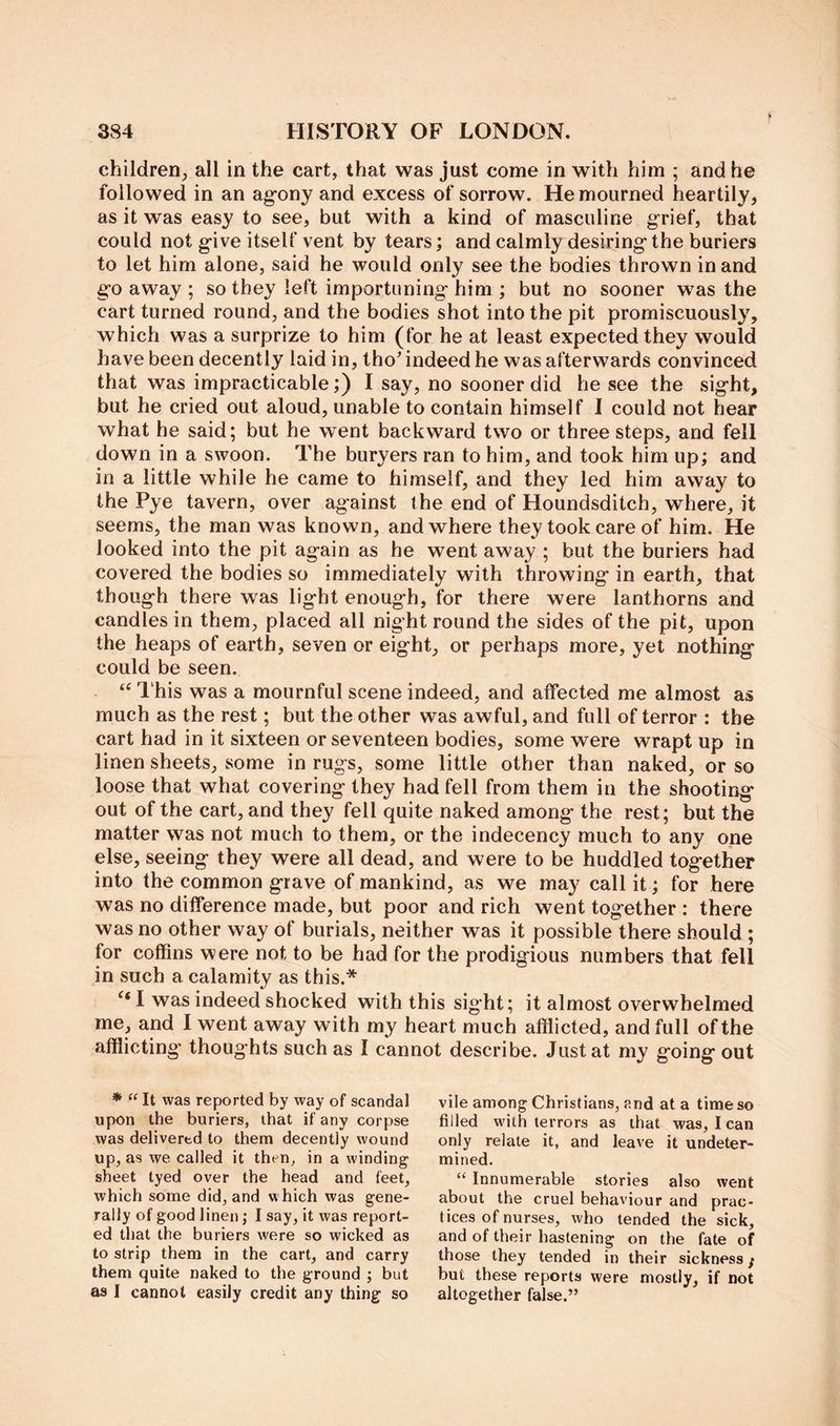 children, all in the cart, that was just come in with him ; and he followed in an ag-ony and excess of sorrow. He mourned heartily, as it was easy to see, but with a kind of masculine grief, that could not give itself vent by tears; and calmly desiring the buriers to let him alone, said he would only see the bodies thrown in and go away ; so they left importuning him ; but no sooner was the cart turned round, and the bodies shot into the pit promiscuously, which was a surprize to him (for he at least expected they would have been decently laid in, tho' indeed he was afterwards convinced that was impracticable;) I say, no sooner did he see the sight, but he cried out aloud, unable to contain himself I could not hear what he said; but he went backward two or three steps, and fell down in a swoon. The buryers ran to him, and took him up; and in a little while he came to himself, and they led him away to the Pye tavern, over against the end of Houndsditch, where, it seems, the man was known, and where they took care of him. He looked into the pit again as he went away ; but the buriers had covered the bodies so immediately with throwing in earth, that though there was light enough, for there were lanthorns and candles in them, placed all night round the sides of the pit, upon the heaps of earth, seven or eight, or perhaps more, yet nothing could be seen. ‘‘ I'his was a mournful scene indeed, and affected me almost as much as the rest; but the other was awful, and full of terror : the cart had in it sixteen or seventeen bodies, some were wrapt up in linen sheets, some in rugs, some little other than naked, or so loose that what covering they had fell from them in the shooting out of the cart, and they fell quite naked among the rest; but the matter was not much to them, or the indecency much to any one else, seeing they were all dead, and were to be huddled together into the common grave of mankind, as we may call it; for here was no difference made, but poor and rich went together : there was no other way of burials, neither was it possible there should ; for coffins were not to be had for the prodigious numbers that fell in such a calamity as this.* I was indeed shocked with this sight; it almost overwhelmed me, and I went away with my heart much afflicted, and full of the afflicting’ thoug hts such as I cannot describe. Just at my going out * “ It was reported by way of scandal upon the buriers, that if any corpse was delivered to them decently wound up, as we called it then, in a winding sheet tyed over the head and feet, which some did, and which was gene- rally of good linen; I say, it was report- ed that the buriers were so wicked as to strip them in the cart, and carry them quite naked to the ground ; but as I cannot easily credit any thing so vile among Christians, and at a time so filled with terrors as that was, I can only relate it, and leave it undeter- mined. “ Innumerable stories also went about the cruel behaviour and prac- tices of nurses, who tended the sick, and of their hastening on the fate of those they tended in their sickness / but these reports were mostly, if not altogether false.”