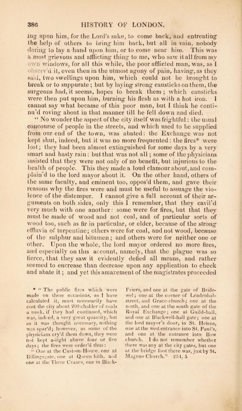 ing upon him, for the Lord’s sake, to come back, and entreating' the help of others to bring him back, but all in vain, nobody daring to lay a hand upon him, or to come near him. This was a most grievous and afflicting thing to me, who saw it all from my own windows, for all this while, the poor afflicted man, was, as 1 observ’d it, even then in the utmost agony of pain, having, as they said, two swellings upon him, which could not be brought to break or to suppurate; but by laying strong causticks on them, the surgeons had,it seems, hopes to break them; which causticks v/ere then put upon him, burning his flesh as with a hot iron, i cannot say what became of this poor man, but I think he conti- nu’d roving about in that manner till he fell down and died. “ No wonder the aspect of the city itself was frightful: the usual concourse of people in the streets, and which used to be supplied from our end of the town, was abated: the Exchange was not kept shut, indeed, but it was no more frequented : the fires* were lost; they had been almost extinguished for some days by a very smart and hasty rain : but that was not all; some of the physicians insisted that they were not only of no benefit, but injurious to the health of people. This they made a loud clamour about, and com- plain'd to the lord mayor about it. On the other hand, others of the same faculty, and eminent too, oppos’d them, and gave their reasons why the fires were and must be useful to assuage the vio- lence of the distemper. I cannot give a full account of their ar- guments on both sides, only this I remember, that they cavil’d very much with one another: some were for fires, but that they must be made of wood and not coal, and of particular sorts of wood too, such as fir in particular, or elder, because of the strong effluvia of turpentine; others were for coal, and not wood, because of the sulphur and bitumen; and others were for neither one or other. Upon the whole, the lord mayor ordered no more fires, and especially on this account, namely, that the plague was so fierce, that they saw it evidently defied all means, and rather seemed to encrease than decrease upon any application to check and abate it; and yet this amazement of the magistrates proceeded * The public fires wtiich were made on these occasions, I have calculated it, must necessarily have cost the city about 200chalderof coals a week, if tliey held continued, which was, iridted, a very great quantity, but as it was thought necessary, nothing was spar’d; however, as some of the physicians cry’d them down, they were not kept a-iight above four or five days; the (ires were order'd thus: One at the Custom-House, one at Billings^iate, one at Queen hith. and one at the Three Cranes, one in Black- Friers, and one at the gate of Bride- we!; one at the corner of l^eadenhal- street, and Grace-church; one at the north, and one at the south gate of the Royal exchange; one at Guild-hail, and one at Blackwell-hall gate; one at the lord mayor’s door, in St, Helens, one at the west entrance into St, Paul’s, and one at the entrance into Bow church. I do not remember whether there was any at the city gates, but one at the bridge foot there was, just by St, Magnus Church.” 254, 5