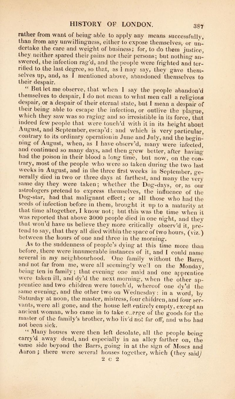 rather from want of being’ able to apply any means successfully, than from any unwil'ling'ness, either to expose themselves, or un« dertake the care and weight of business; for, to do them justice, they neither spared their pains nor their persons; but nothing an- swered, ihe infection rag’d, and the people were frighted and ter- rified to the last degree, so that, as i may say, they gave them- selves up, and, as I mentioned above, abandoned themselves to their despair. “ But let me observe, that when I say the people abandon’d themselves to despair, I do not mean to what men call a religious despair, or a despair of their eternal state, but I mean a despair of their being able to escape the infection, or outlive the plag-ue, which they saw was so raging and so irresistible in its force, that indeed few people that were touch’d with it in its height about August, and September, escap’d: and which is very particular, contrary to its ordinary operationin June and July, and the begin- ning of August, when, as I have obsei-v’d, many were infected, and continued so many days, and then grew better, after havino- had the poison in their blood a long lime, but now, on the con^ trary, most of the people who were so taken during the two last weeks in August, and in Ihe three first weeks in September, ge- nerally died in two or three days at farthest, and many the very same day they were taken; whether the Dog-days, or, as our astrologers pretend to express themselves, the influence of the Dog-star, had that malignant effect; or all those who had the seeds of infection before in them, brought it up to a maturity at that time altogether, I know not; but this was the time when it was reported that above 3000 people died in one night, and they that wou’d have us believe they more critically observ’d it, pre- tend to say, that they all died within the space of two hours, (viz.) between the hours of one and three in the morning. As to the suddenness of people’s dying at this time more than before, there v/ere innumerable instances of it, and I could name several in my neighbourhood. One family without the Barrs, and not far from me, were all seemingly well on the Monday, being ten in family; that evening one maid and one apprentice were taken ill, and dy’d the next morning, when the other ap- prentice and two children w^ere touch’d, wdiereof one dy’d the same evening, and the other two on Wednesday: in a word, by Saturday at noon, the master, mistress, four children, and four ser- vants, were all gone, and the house left entirely empty, except an ancient woman, who came in to take c^.prge of the goods for the master of the family’s brother, who liv’d not far off, and who had not been sick. “ Many houses were then left desolate, all the people being carry’d away dead, and especially in an alley farther on, the same side beyond the Barrs, going in at the sign of Moses and Aaron; there were several houses together, which (thev said;' 2 c 2 ' - /