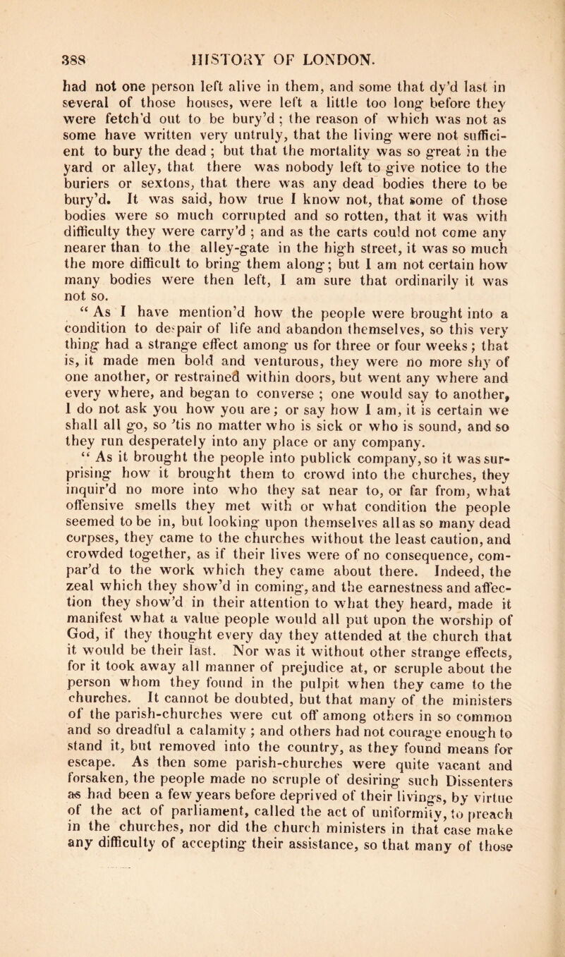 had not one person left alive in them, and some that dy’d last in several of those houses, were left a little too long' before they were fetch’d out to be bury’d ; the reason of which was not as some have written very untruly, that the living- were not suffici- ent to bury the dead; but that the mortality was so great in the yard or alley, that there was nobody left to give notice to the buriers or sextons, that there was any dead bodies there to be bury’d. It was said, how true I know not, that some of those bodies were so much corrupted and so rotten, that it was with difficulty they were carry’d ; and as the carts could not come any nearer than to the alley-gate in the high street, it was so much the more difficult to bring them along; but 1 am not certain how many bodies were then left, 1 am sure that ordinarily it was not so. ‘‘ As I have mention’d how the people were brought into a condition to despair of life and abandon themselves, so this very thing had a strange effect among us for three or four weeks; that is, it made men bold and venturous, they were no more sh} of one another, or restrained within doors, but went any where and every where, and began to converse ; one would say to another, 1 do not ask you how you are; or say how i am, it is certain we shall all go, so ^tis no matter who is sick or who is sound, and so they run desperately into any place or any company. “ As it brought the people into publick company, so it was sur- prising how it brought them to crowd into the churches, they inquir'd no more into who they sat near to, or far from, what offensive smells they met with or what condition the people seemed to be in, but looking upon themselves alias so many dead corpses, they came to the churches without the least caution, and crowded together, as if their lives were of no consequence, com- par'd to the work which they came about there. Indeed, the zeal which they show’d in coming, and the earnestness and affec- tion they show’d in their attention to what they heard, made it manifest what a value people would all pat upon the worship of God, if they thought every day they attended at the church that it would be their last. Nor was it without other strange effects, for it took away all manner of prejudice at, or scruple about the person whom they found in the pulpit when they came to the churches. It cannot be doubted, but that many of the ministers of the parish-churches were cut off among others in so common and so dreadtuI a calamity ; and others had not courage enough to stand it, but removed into the country, as they found means for escape. As then some parish-churches were quite vacant and forsaken, the people made no scruple of desiring such Dissenters as had been a few years before deprived of their livings, by virtue of the act of parliament, called the act of uniformity, to preach in the churches, nor did the church ministers in that case make any difficulty of accepting their assistance, so that many of those