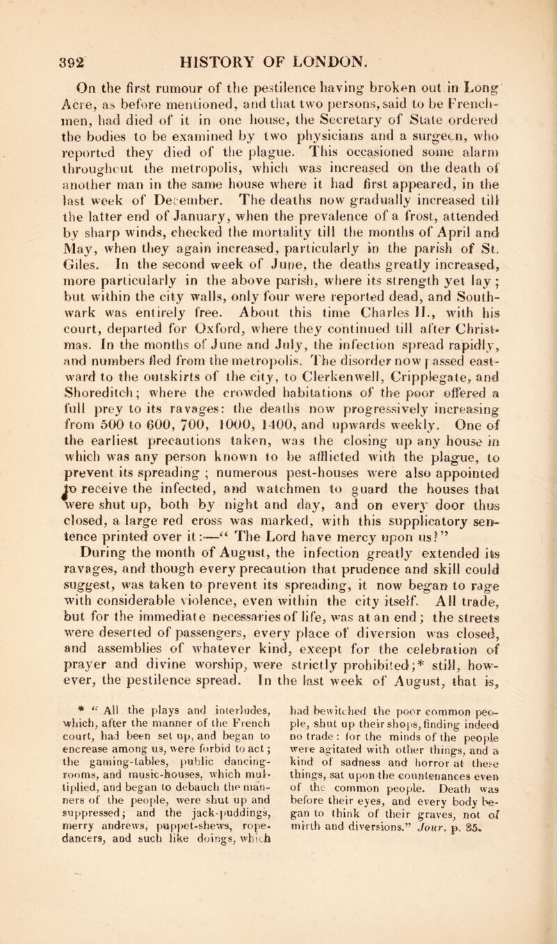 On the first rumour of the pestilence having broken out in Long Acre, as before mentioned, and that two persons, said to be Frencli- men, had died of it in one house, the Secretary of State ordered the bodies to be examined by two physicians and a surgeon, who reported they died of the plague. This occasioned some alarm throughout the metropolis, which was increased on the death of another man in the same house where it had first appeared, in the last week of December. The deaths now gradually increased till the latter end of January, when the prevalence of a frost, attended by sharp winds, checked the mortality till the months of April and May, when they again increased, particularly in the parish of St. Giles. In the second week of June, the deaths greatly increased, more particularly in the above parish, where its strength yet lay; but within the city walls, only four were reported dead, and South- wark was entirely free. About this time Charles II., wdth his court, departed for Oxford, where they continued till after Christ- mas. In the months of June and July, the infection spread rapidly, and numbers tied from the metropolis. The disorder now j assed east- ward to the outskirts of the city, to Clerkenwell, Cripplegate, and Shoreditch; where the crowded habitations of the poor offered a full prey to its ravages: the deaths now progressively increasing from 500 to 600, /OO, 1000, 1400, and upwards weekly. One of the earliest precautions taken, was the closing up any house in which was any person known to be afflicted Avilh the plague, to prevent its spreading ; numerous pest-houses were also appointed receive the infected, and watchmen to guard the houses that were shut up, both by night and day, and on eveiy door thus closed, a large red cross was marked, with this supplicatory sen- tence printed over it:-—‘‘ The Lord have mercy upon us!” During the month of August, the infection greatly extended its ravages, and though every precaution that prudence and skill could suggest, was taken to prevent its spreading, it now began to rage with considerable violence, even within the city itself. AH trade, but for the immediate necessaries of life, w’as at an end ; the streets Avere deserted of passengers, every place of diversion was closed, and assemblies of Avhatever kind, except for the celebration of prayer and divine worship, Avere strictly prohibited;* still, how- ever, the pestilence spread. In the last Aveek of August, that is. * All the plays anfl inlerludes, which, after the manner of the French court, had been set up, and began to encrease among us, were forbid to act; the gaming-tables, public dancing- rooms, and rnusic-houses, which muF tiplied, and began to debauch the man- ners of the people, were shut up and suppressed; and the jack-puddings, merry andrews, pappet-shew's, rope- dancers, and sucl) like doings, w'bich had bewitched the poor common peo- ple, shut up their shops, finding indeed no trade : (or the minds of the people were agitated with other things, and a kind of sadness and horror at these things, sat upon the countenances even of the common people. Death was before their eyes, and every body be- gan to think of their graves, not of mirth and diversions.” Jour, p. S5-.