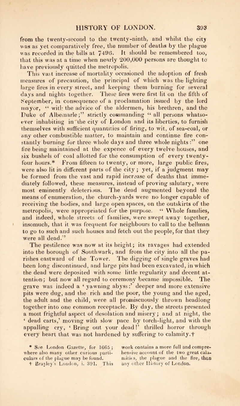 from the twenty-seconrl to the twenty-ninth, and whilst the city was as yet comparatively free, the number of deaths by the plague was recorded in the bills at It should be remembered too, that this was at a time when nearly 200,000 persons are thought to have previously quitted the metropolis. This vast increase of mortalit}^ occasioned the adoption of fresh measures of precaution, the principal of which was the lighting large fires in every street, and keeping them burning for several daj^s and nights together. These fires were first lit on the fifth of f^'eptember, in consequence of a proclamation issued by the lord mayor, “ with the advice of the aldermen, his brethren, and the Duke of Albemarle;” strictly commanding all persons whatso- ever inhabiting in the city of London and its liberties, to furnish themselves with sufficient quantities of firing, to wit, of sea-coal, or any other combustible matter, to maintain and continue fire con- stantly burning for three whole days and three whole nights one fire being maintained at the expence of every twelve houses, and six bushels of coal allotted for the consumption of every twenty- four hours.* F'rom fifteen to twenty, or more, large public fires, were also lit in different parts of the city ; yet, if a judgment may be formed from the vast and rapid increase of deaths that imme- diately followed, these measures, instead of proving salutary, were most eminently deleterious. The dead augmented beyond the means of enumeration, the church-yards were no longer capable of receiving the bodies, and large open spaces, on the outskirts of the metropolis, were appropriated for the purpose. “ Whole families, and indeed, whole streets of families, were swept away together, insomuch, that it was frequent for neighbours to call to the bellman to go to such and such houses and fetch out the people, for that they were all dead.” The pestilence was now at its height; its ravages had extended into the borough of Southwark, and from the city into all the pa- rishes eastward of the Tower. The digging of single graves had been long discontinued, and large pits had been excavated, in which the dead were deposited with some little regularity and decent at- tention; but now all regard to ceremony became impossible* The grave was indeed a ‘ yawning abyss:’ deeper and more extensive pits were dug, and the rich and the poor, the young and the aged, the adult and the child, were all promiscuously thrown headlong together into one common receptacle. By day, the streets presented a most frightful aspect of desolation and misery; and at night, the ‘ dead carts,’ moving with slow pace by torch-light, and with the appalling cry, ‘Bring out your dead!’ thrilled horror through every heart that was not hardened by suffering to calamity.f * See London Gazette, for 1665 ; work contains a more full and compre- where also many oilier curious parti- hensive account of the two great calu- eulars of the plague may be found. milits, the plague and the fire, th?.o t Brayley's London, i. 391. This any other History ol'London.