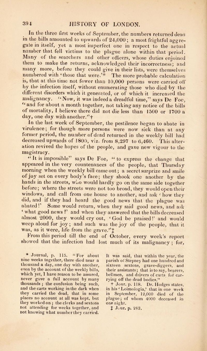 In the three first weeks of September, the numbers returned dean in the bills amounted to upwards of 24,000 ; a most frightful aggre- gate in itself, yet a most imperfect one in respect to the actual number that fell victims to the plague alone within that period. Many of the searchers and other officers, whose duties enjoined them to make the returns, acknowledged their incorrectness; and many more, before they could give in their lists, were themselves numbered with ‘those that were.’'^ The more probable calculation is, that at this time not fewer than 10,000 persons were carried off by the infection itself, without enumerating those who died by the different disorders which it generated, or of which it increased the malignancy. ^‘Now, it was indeed a dreadful time,” says De Foe, and for about a month together, not taking any notice of the bills of mortality, I believe there did not die less than 1500 or 1700 a day, one day with another.”f In the last week of September, the pestilence began to abate in virulence; for though more persons were now sick than at any former period, the nuaiber of dead returned in the weekly bill had decreased upwards of 1800, viz. from 8,297 to 6,460. This alter- ation revived the hopes of the people, and gave new vigour to the magistracy. “ It is impossible” says De Foe, “ to express the change that appeared in the very countenances of the people, that Thursday morning when the weekly bill came out; a secret surprize and smile of joy set on every body’s face; they shook one another by the hands in the streets, who would hardly go on the same side together before; where the streets were not too broad, they would open their windows, and call from one house to another, and ask ‘ how they did, and if they had heard the good news that the plague was abated!’ Some would return, when they said good news, and ask ‘ what good news ?’ and when they answered that the bills decreased almost 2000, they would cry out, ‘ God be praised I’ and would weep aloud for joy; and such was the joy of the people, that it was, as it were, life from the grave. From this period till the end of October, every week’s report showed that the infection had lost much of its malignancy ; for. * Journal, p. 115. “For about nine weeks together, there died near a thousand a day, one day with another, even by the account of the weekly bills, which yet, 1 have reason to be assured, never gave a full account by many thousands ; the confusion being such, and the carts working in the dark when they carried the dead, that in some places no account at all was kept, but they worked on ; the clerks and sextons not knowing w hat number they carried. It was said, that within the year, the parish ol Stepney had one hundred and sixteen sextons, grave-diggers, and their assistants; that is to say, bearers, bellmen, and drivers of carts for car- rying off the dead bodies.” t Jour. p. 118. Dr. Hodges states, in his ‘ Loimologia,’ that in one week in September, 12,000 died of the plague; of whom 4000 deceased in one night.