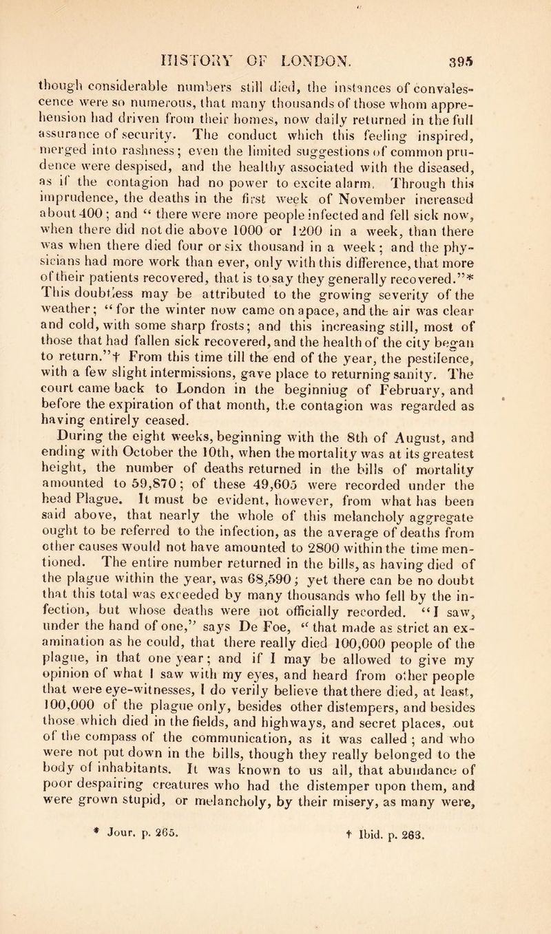 though considerable numbers still died, the instances of convales- cence were so numerous, that many thousands of those whom appre- hension had driven from their homes, now daily returned in the full assurance of security. The conduct which this feeling inspired, merged into rashness; even the limited suggestions of common pru- dence were despised, and the healthy associated with the diseased, as if the contagion had no power to excite alarm. Through this imprudence, the deaths in the first week of November increased aboutdOO; and there were more people infected and fell sick now, when there did not die abov^e 1000 or 1*200 in a week, than there was when there died four or six thousand in a week; and the phy- sicians had more work than ever, only with this difference, that more ot their patients recovered, that is to say they generally recovered.”^ This doubtless may be attributed to the growing severity of the weather; “for the winter now came on apace, and the air was clear and cold, with some sharp frosts; and this increasing still, most of those that had fallen sick recovered, and the health of the city began to return.”t From this time till the end of the year, the pestilence, with a few slight intermissions, gave place to returning sanity. The court came back to London in the beginning of February, and before the expiration of that month, the contagion was regarded as having entirely ceased. During the eight weeks, beginning with the 8th of August, and ending with October the lOth, when the mortality was at its greatest height, the number of deaths returned in the bills of mortality amounted to 59,870; of these 49,605 were recorded under the head Plague. It must be evident, however, from what has been said above, that nearly the whole of this melancholy aggregate ought to be referred to the infection, as the average of deaths from other causes would not have amounted to 2800 within the time men- tioned. The entire number returned in the bills, as having died of the plague within the year, was 68,590; yet there can be no doubt that this total was exceeded by many thousands who fell by the in- fection, but whose deaths were not officially recorded. “I saw, under the hand of one,’^ says De Foe, “ that made as strict an ex- amination as he could, that there really died 100,000 people of the plague, in that one year; and if I may be allowed to give my opinion of what I saw with my eyes, and heard from other people that were eye-witnesses, 1 do verily believe that there died, at least, 100,000 of the plague only, besides other distempers, and besides those which died in the fields, and highways, and secret places, out of tlie compass ot the communication, as it was called ; and who were not put down in the bills, though they really belonged to the body of inhabitants. It was known to us all, that abundance of poor despairing creatures who had the distemper upon them, and were grown stupid, or melancholy, by their misery, as many were.