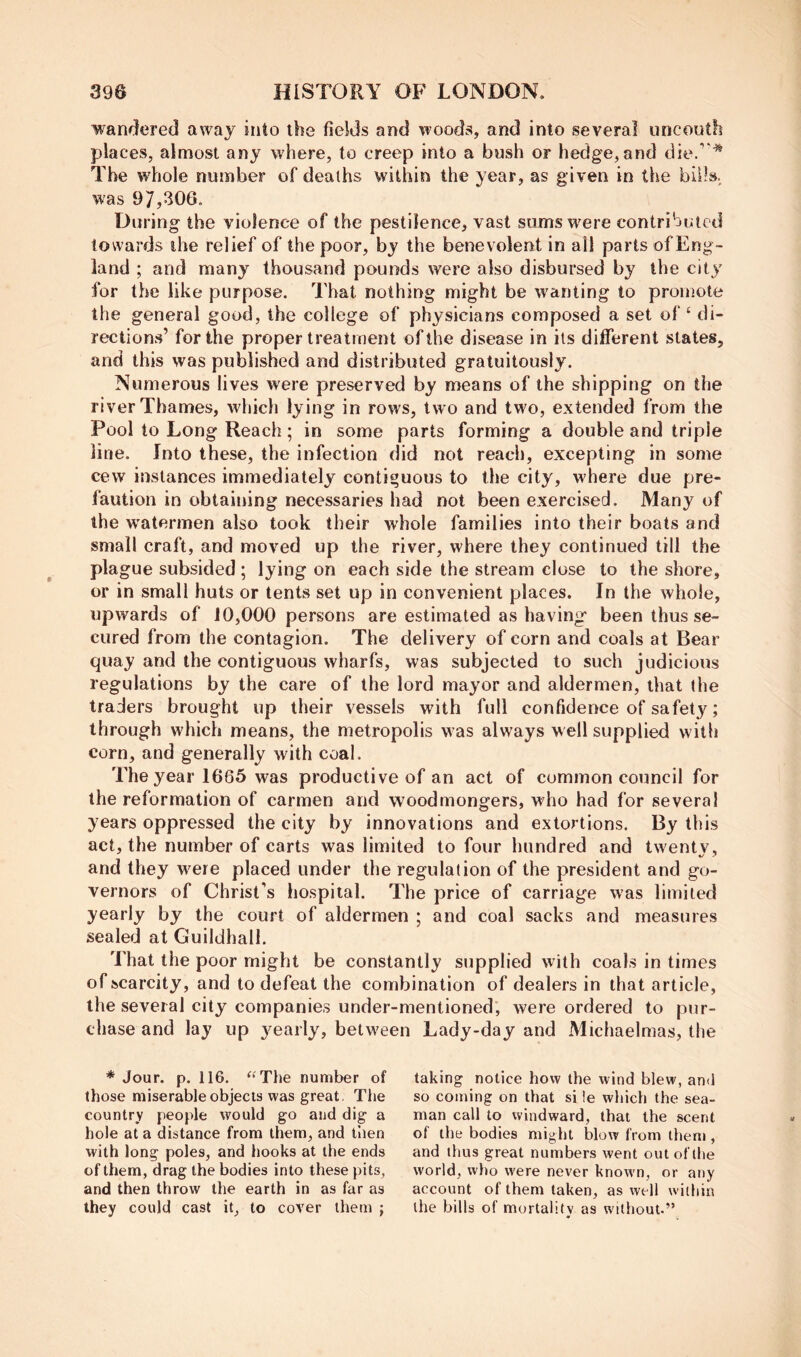 wanflered away into the fields and woods, and into several uncouth places, almost any where, to creep into a bush or hedge,and die.’'^ The whole number of deaths within the year, as given in the biOsi was 97,306. During the violence of the pestilence, vast sumsw^ere contributed towards the relief of the poor, by the benevolent in all parts ofEng- land ; and many thousand pounds were also disbursed by the city' for the like purpose. That nothing might be wanting to promote the general good, the college of physicians composed a set of ‘ di- rections’ for the proper treatment of the disease in its different states, and this was published and distributed gratuitously. Numerous lives were preserved by means of the shipping on the river Thames, which lying in rows, two and two, extended from the Pool to Long Reach; in some parts forming a double and triple line. Into these, the infection did not reach, excepting in some cew instances immediately contiguous to the city, where due pre- faution in obtaining necessaries had not been exercised. Many of the watermen also took their whole families into their boats and small craft, and moved up the river, where they continued till the plague subsided; lying on each side the stream close to the shore, or in small huts or tents set up in convenient places. In the whole, upwards of 10,000 persons are estimated as having been thus se- cured from the contagion. The delivery of corn and coals at Bear quay and the contiguous wharfs, was subjected to such judicious regulations by the care of the lord mayor and aldermen, that the traders brought up their vessels with full confidence of sa fety; through which means, the metropolis was always well supplied with corn, and generally with coal. The year 1665 was productive of an act of common council for the reformation of carmen and wood mongers, who had for several years oppressed the city by innovations and extortions. By this act, the number of carts was limited to four hundred and twenty, and they were placed under the regulation of the president and go- vernors of Christ’s hospital. The price of carriage was limited yearly by the court of aldermen ; and coal sacks and measures sealed at Guildhall. That the poor might be constantly supplied with coals in times of scarcity, and to defeat the combination of dealers in that article, the several city companies under-mentioned', were ordered to pur- chase and lay up yearly, between Lady-day and Michaelmas, the * Jour. p. 116. ^^The number of those miserable objects was great The country people would go and dig a hole at a distance from them, and then with long poles, and hooks at the ends of them, drag the bodies into these pits, and then throw the earth in as far as they could cast it, to cover them ; taking notice how the wind blew, and so coming on that si !e which the sea- man call to windward, that the scent of the bodies might blow from them , and thus great numbers went out of the world, who were never knowm, or any account of them taken, as well within the bills of mortality as without.”