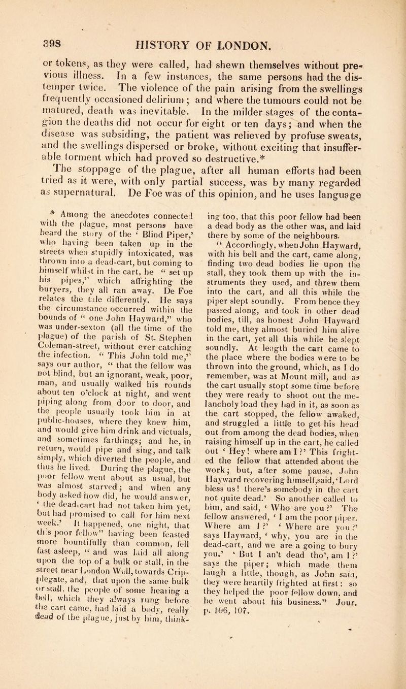 or tokens^ as they were called, had shewn themselves without pre« vious illness. In a few instances, the same persons had the dis- temper twice. The violence of the pain arising- from the swellings li eqiientiy occasioned delirium ; and where the tumours could not be matured, death was inevitable. In the milder stages of the conta- gion the deaths did not occur for eight or ten days; and when the disease was subsiding, the patient was relieved by profuse sweats, and the swellings dispersed or broke, without exciting that insuffer- able torment which had proved so destructive.* The stoppage of the plague, after all human efforts had been tried as it were, with only partial success, was by many regarded as supernatural. De Foe was of this opinion, and he uses language * Among the anecdotes connecter! with the plague, most persons have beard the story of the ‘ Blind Piper,’ who having been taken up in tlie streets whea slupidly intoxicated, was thrown into a dead-cart, but coming to himself whilst in the cart, he “ set up his pipes,” which affrighting the buryers, they all ran away. De Foe relates the trde clitferently. He says the circumstance occurred within the bounds of one John Hayward,” w'ho was under-sexton (all the time of the l>lague) of the parish of St. Stephen Coleman-street, without ever catching the infection. This John told me,” says our author, “ that the fellow was not blind, but an ignorant, weak, poor, man, and usually walked his rounds about ten o’clock at night, and went piping along from door to door, and the people usuady took him in at public-houses, where they knew him, and would give him drink and victuals, and sometimes farthings; and he, in return, would pi|)e and sing, and talk snnjdy, which diverted the {)eople, and thus he lived. During the plague, the poor fellow went about as usual, but w'ds almost starved; and when any body asked how did, he would answer, the dead-cart had not taken him yet, but had promised to call for him next week.’ It happened, one night, that th.s poor follow” having been feasted more bountifully than common, fell fast asjee|>, and was laid ail along «ipon the lop of a bulk or stall, in the street nearl.ondon Wall, towards Crip- plegate, and, that upon tlie same bulk or stall, (lie people of some lieaiing a b(‘j|, wliich they always rung before tbs cart came, liad laida body, really dead of the plague, just by him, think- ing too, that this poor fellow had been a dead body as the other was, and laid there by some of the neighbours. “ Accordingly, when John Hayward, with his bell and the cart, came along, finding two dead bodies lie upon the stall, they took them up with the in- struments they used, and threw them into the cart, and all this while the piper slept soundly. From hence they passed along, and took in other dead bodies, till, as honest John Hayward told me, they almost buried him alive in the cart, yet all this while he slept soundly. At length the cart came to the place where the bodies were to be thrown into the ground, w hich, as I do remember, was at Mount mill, and as the cart usually stopt some time before they were ready to shoot out the me- lancholy load they had in it, as soon as the cart stopped, the fellow awaked, and struggled a little to get his head out from among the dead bodies, when raising himself up in the cart, he called out ‘ Hey! where am I?’ This fright- ed the fellow that attended about the work; but, after some pause, Juhn Hayward recovering himself,said,H.ord bless us! there’s somebody in the cart not quite dead.’ So another called to him, and said, ‘ Who are you ?’ The fellow answered, ^ 1 am the poor piper. Where am 1?’ ‘ Where are you?’ says Hayward, ^ why, you are in the dead-cart, and we are a going to bury you.’ ‘ But I an’t dead tho’, am I ?’ says the piper; which made them laugh a little, though, as John saiu, they were heartily frighted at first: so they helped the poor f'^'llow down, and he went about his business.” jour, p. 106, 107.