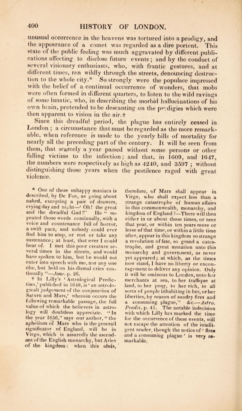 unusual occurrence in the heavens was tortured into a prodigy, and the appearance of a comet was regarded as a dire portent, This state of the public feeling was much aggravated by diiferent publi- cations affecting to disclose future events; and by the conduct of several visionary enthusiasts, who, with frantic gestures, and at different times, ran wildly through the streets, denouncing destruc- tion to the whole city.* So strongly were the populace impressed with the belief of a continual occurrence of wonders, that mobs were often formed in different quarters, to listen to the wild ravings of some lunatic, who, in describing the morbid hallucinations of his own brain, pretended to be descanting on the prcdigies which were then apparent to vision in the air.f Since this dreadful period, the plague has entirely ceased in London ; a circumstance that must be regarded as the more remark- able, when reference is made to the yearly bills of mortality for nearly all the preceding part of the century. It will be seen from them, that scarcely a year passed without some persons or other falling victims to the infection; and that, in 1609, and 1647, {he numbers were respectively as high as 4240, and 3597 ; without distinguishing those years when the pestilence raged with great violence. * One of these unhappy maniacs is described, by De Foe, as going about naked, excepting a pair of drawers, crying day and nijiht—' Oh! the great and the dreadful God !’’ He “ re- peated those words continually, with a voice and countenance full of horror, a swift pace, and nobody could ever find him to stop, or rest or take any sustenance; at least, that ever I could hear of. I met this poor creature se- veral times in the streets, and would have spoken to him, but !;e would not enter into speed) with me, nor any one else, but held on his dismal cries con- tinually ”—Jour. p. 26. t In Lilly’s ‘ Astrological Predic- tion,’published in 1648, is ^ an astrolo- gicall judgement of the conjunc(ion of Saturn and Mars,’ wherein occurs the following remarkable passage, the full value of which the believers in astro- logy will doubtless appreciate. ‘‘In ti)e year 1656,” says our author, “ the aphelium of Mars who is the general! significator of England, will be in Virgo, which is assuredly the ascend- ant of the English monarchy, but Aries of the kingdom: when this absis, ’ therefore, of Mars shall appear in Virgo, who shall expect less than a strange catastrophe of human affairs in this commonwealth, monarchy, and kingdom of England ?—There will then either in or about those times, or neer that year, or within ten years more or lesse of that time, or within a little time after, appear in this kingdom so strange a revolution of fate, so grand a catas- trophe, and great mutation unto this monarchy and government, as never yet appeared; at which, as the times now stand, I have no liberty or encou- ragement to deliver any opinion. Only it will be ominous to London, unto her merchants at sea, to her traffique at land, to her poo^r, to her rich, to all sorts of people inhabiting in her, orher liberties, by reason of sundry fires and a consuming plague,’’ &c.—Astro. Predic. p. 41. The notable indecision with which Lilly has marked the time for the occurrence of these events, will not escape the attention of the intelli- gent reader, though the notice of ‘ fires and a consumiug plague ’ is very re- markable.