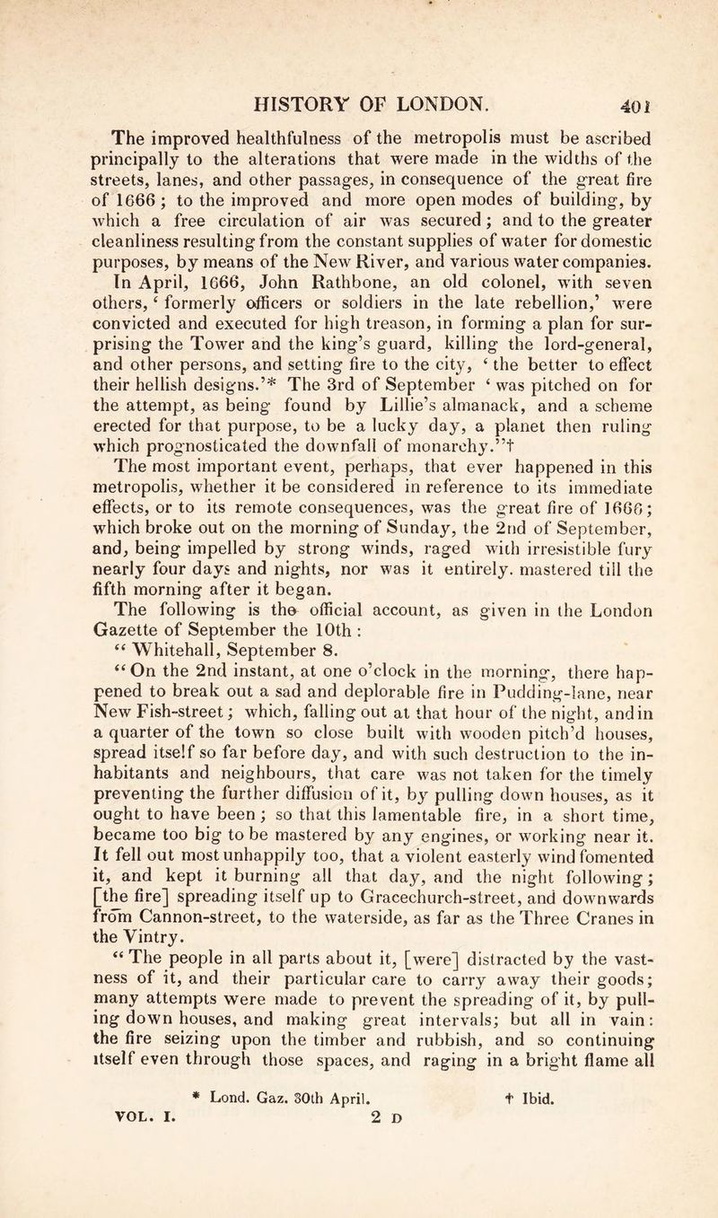 The improved healthfulness of the metropolis must be ascribed principally to the alterations that were made in the widths of the streets, lanes, and other passages, in consequence of the great fire of 1666; to the improved and more open modes of building, by which a free circulation of air was secured; and to the greater cleanliness resulting from the constant supplies of water for domestic purposes, by means of the New River, and various water companies. In April, 1666, John Rathbone, an old colonel, with seven others, ‘ formerly officers or soldiers in the late rebellion,’ were convicted and executed for high treason, in forming a plan for sur- prising the Tower and the king’s guard, killing the lord-general, and other persons, and setting fire to the city, ^ the better to effect their hellish designs.’* The 3rd of September ‘ was pitched on for the attempt, as being found by Lillie’s almanack, and a scheme erected for that purpose, to be a lucky day, a planet then ruling which prognosticated the downfall of monarchy.”! The most important event, perhaps, that ever happened in this metropolis, whether it be considered in reference to its immediate effects, or to its remote consequences, was the great fire of 1666; which broke out on the morning of Sunday, the 2nd of September, and, being impelled by strong winds, raged with irresistible fury nearly four days and nights, nor was it entirely, mastered till the fifth morning after it began. The following is tho^ official account, as given in the London Gazette of September the 10th : “ Whitehall, September 8. ‘‘On the 2nd instant, at one o’clock in the morning, there hap- pened to break out a sad and deplorable fire in Pudding-lane, near New Fish-street; which, falling out at that hour of the night, and in a quarter of the town so close built with wooden pitch’d houses, spread itself so far before day, and with such destruction to the in- habitants and neighbours, that care was not taken for the timely preventing the further diffusion of it, by pulling down houses, as it ought to have been; so that this lamentable fire, in a short time, became too big to be mastered by any engines, or working near it. It fell out most unhappily too, that a violent easterly wind fomented it, and kept it burning all that day, and the night following; Qhe fire] spreading itself up to Gracechurch-street, and downwards from Cannon-street, to the waterside, as far as the Three Cranes in the Vintry. “ The people in all parts about it, [were] distracted by the vast- ness of it, and their particular care to carry away their goods; many attempts vv^ere made to prevent the spreading of it, by pull- ing down houses, and making great intervals; but all in vain: the fire seizing upon the timber and rubbish, and so continuing itself even through those spaces, and raging in a bright flame all * Load. Gaz. 30th April. t Ibid. VOL. I. 2 D
