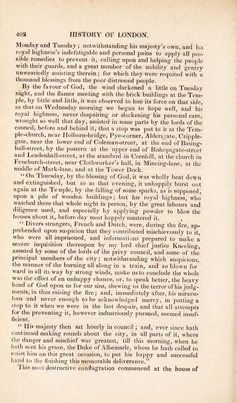 Monday and Tuesday; notwithstanding his majesty’s own, and hi3 royal highness’s indefatigable and personal pains to apply all pos- sible remedies to prevent it, calling upon and helping the people with their guards, and a great number of the nobility and gentry unweariedly assisting therein ; for which they were requited with a thousand blessings from the poor distressed people. By the favour of God, the wind slackened a little on Tuesday night, and the flames meeting with the brick buildings at the Tem- ple, by little and little, it was observed to lose its force on that side, so that on Wednesday morning we began to hope well, and his royal highness, never despairing or slackening his personal care, wrought so well that day, assisted in some parts by the lords of the council, before and behind it, that a stop was put to it at the Tem- ple-church, near Holborn-bridge, Pye-corner, Aldersgate, Cripple- gate, near the lower end of Coleman-street, at the end of Basing- hall-street, by the postern at the upper end of Bishopsgate-street and Leadenhall-street, at the standard in Cornhill, at the church in Fenchurch-street, near Clothworker’s hall, in Mincing-lane, at the middle of Mark-lane, and at the Tower Dock. “ On Thursday, by the blessing of God, it was wholly beat down and extinguished, but so as that evening, it unhappily burst out again at the Temple, by the falling of some sparks, as is supposed, upon a pile of wooden buildings; but his royal highness, who watched there that whole night in person, by the great labours and diligence used, and especially by applying powder to blow the houses about it, before day most happily mastered it. Divers strangers, French and Dutch, were, during the fire, ap- prehended upon suspicion that they contributed mischievously to it, who were all imprisoned, and informations prepared to make a severe inquisition thereupon by my lord chief justice Kneeling, assisted by some of the lords of the privy council, and some of the principal members of the city; notwithstanding which suspicions, the manner of the burning all along in a train, and so blown for ward in all its way by strong winds, make us to conclude the whole was the effect of an unhappy chance, or, to speak better, the heavy hand of God upon us for our sins, shewing us the terror of his judg- ments, in thus raising the fire; and, immediately after, his miracu- lous and never enough to be acknowledged mercy, in putting a stop to it when we were in the last despair, and that all attempts for the preventing it, however industriously pursued, seemed insuf- ficient. “ His majesty then sat hourly in council; and, ever since hath continued making rounds about the city, in all parts of it, where the danger and mischief was greatest, till this morning, when he hath sent his grace, the Duke of Albemarle, whom he hath called to assist him on this great occasion, to put his happy and successful hand to the finishing this memorable deliverance.” This most destructive conflagration commenced at the house of
