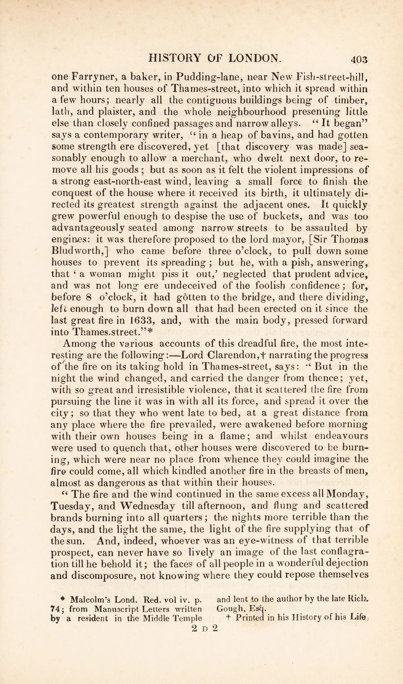 one Farryner, a baker, in Pudding-lane, near New Fish-street-hill, and within ten houses of Thames-street, into which it spread within a few hours; nearly all the contiguous buildings being of timber, lath, and plaister, and the whole neighbourhood presenting little else than closely confined passages and narrow alleys. ‘‘ It began” says a contemporary writer, “ in a heap of bavins, and had gotten some strength ere discovered, yet [that discovery was made] sea- sonably enough to allow a merchant, who dwelt next door, to re- move all his goods ; but as soon as it felt the violent impressions of a strong east-north-east wind, leaving a small force to finish the conquest of the house where it received its birth, it ultimately di- rected its greatest strength against the adjacent ones. It quickly grew powerful enough to despise the use of buckets, and was too advantageously seated among narrow streets to be assaulted by engines: it was therefore proposed to the lord mayor, [Sir Thomas Bludworth,] who came before three o’clock, to pull down some houses to prevent its spreading; but he, with a pish, answering, that ‘ a woman might piss it out,’ neglected that prudent advice, and was not long ere undeceived of the foolish confidence; for, before 8 o’clock, it had gbtten to the bridge, and there dividing, left enough to burn down all that had been erected on it since the last great fire in 1633, and, with the main body, pressed forward into Thames.street.”* Among the various accounts of this dreadful fire, the most inte- resting are the following:—Lord Clarendon,t narrating the progress oFthe fire on its taking hold in Thames-street, says: But in the night the wind changed, and carried the danger from thence; yet, with so great and irresistible violence, that it scattered the fire from pursuing the line it was in with all its force, and spread it over the city; so that they who went late to bed, at a great distance from any place where the fire prevailed, were awakened before morning with their own houses being in a flame; and whilst endeavours were used to quench that, other houses were discovered to be burn- ing, which were near no place from whence they could imagine the fire could come, all which kindled another fire in the breasts of men, almost as dangerous as that within their houses. ‘‘ The fire and the wind continued in the same excess all Monday, Tuesday, and Wednesday till afternoon, and flung and scattered brands burning into all quarters; the nights more terrible than the days, and the light the same, the light of the fire supplying that of the sun. And, indeed, whoever was an eye-witness of that terrible prospect, can never have so lively an image of the last conflagra- tion till he behold it; the faces of all people in a wonderful dejection and discomposure, not knowing where they could repose themselves * Malcolm’s Lond. Red. vol iv. p. and lent to the author by the late Rich. 74; from Manuscript Letters written Gough, Esfc[. by a resident in the Middle Temple t Printed in his History of his Life, 2 D 2