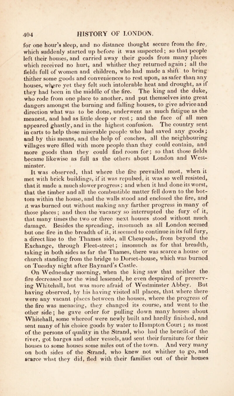 for one hour’s sleep, and no distance thought secure from the fire^ which suddenly started up before it was suspected; so that people left their houses, and carried away their goods from many places which received no hurt, and whither they returned again; all the fields full of women and children, who had made a shift to bring thither some goods and conveniences to rest upon, as safer than any houses, wl^re yet they felt such intolerable heat and drought, as if they had been in the middle of the fire. The king and the duke, who rode from one place to another, and put themselves into great dangers amongst the burning and falling houses, to give advice and direction what was to be done, underwent as much fatigue as the meanest, and had as little sleep or rest; and the face of all men appeared ghastly, and in the highest confusion. The country sent in carts to help those miserable people who had saved any goods; and by this means, and the help of coaches, all the neighbouring villages were filled with more people than they could contain, and more goods than they could find room for; so that those fields became likewise as full as the others about London and West- minster. It was observed, that where the fire prevailed most, when it met with brick buildings, if it was repulsed, it was so well resisted, that it made a much slower progress; and when it had done its worst, that the timber and all the combustible matter fell down to the bot- tom within the house, and the walls stood and enclosed the fire, and it was burned out without making any farther progress in many of those places; and then the vacancy so interrupted the fury of it, that many times the two or three next houses stood without much damage. Besides the spreading, insomuch as all London seemed but one fire in the breadth of it, it seemed to continue in its full fury, a direct line to the Thames side, all Cheapside, from beyond the Exchange, through Fleet-street; insomuch as for that breadth, taking in both sides as far the Thames, there was scarce a house or church standing from the bridge to Dorset-house, which was burned on Tuesday night after Baynard’s Castle. On Wednesday morning, when the king saw that neither the fire decreased nor the wind lessened, he even despaired of preserv- ing Whitehall, but was more afraid of Westminster Abbey. But having observed, by his having visited all places, that where there were any vacant places between the houses, where the progress of the fire was menacing, they changed its course, and went to the other side; he gave order for pulling down many houses about Whitehall, some whereof were newly built and hardly finished, and sent many of his choice goods by water to Hampton Court; as most of the persons of quality in the Strand, who had the benefit-of the river, got barges and other vessels, aud sent their furniture for their houses to some houses some miles out of the town. And very many on both sides of the Strand, who knew not whither to go, and scarce what they did, fled with their families out of their houses