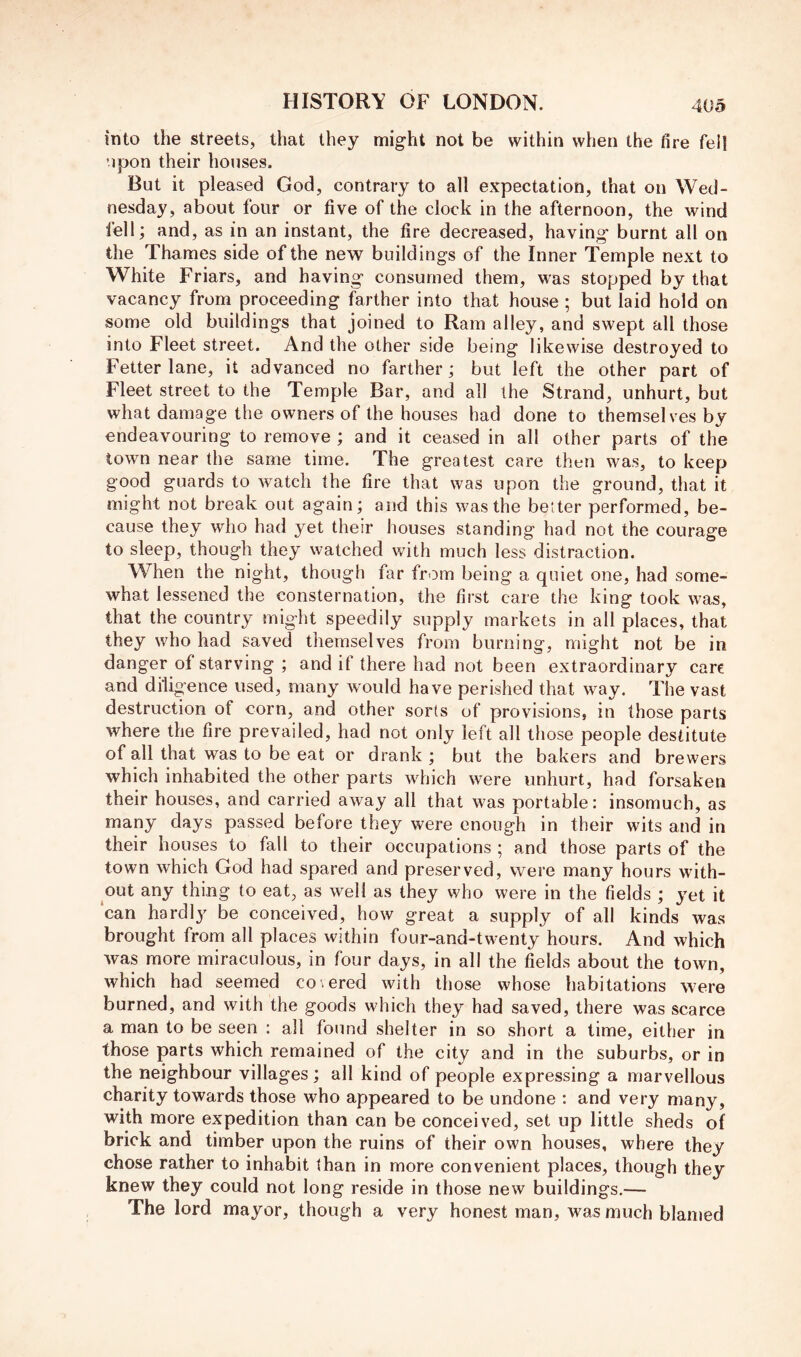 into the streets, that they might not be within when the fire fell upon their houses. But it pleased God, contrary to all expectation, that on Wed- nesday, about four or five of the clock in the afternoon, the wind fell; and, as in an instant, the fire decreased, having burnt all on the Thames side of the new buildings of the Inner Temple next to White Friars, and having consumed them, was stopped by that vacancy from proceeding farther into that house ; but laid hold on some old buildings that joined to Ram alley, and swept all those into Fleet street. And the other side being likewise destroyed to Fetter lane, it advanced no farther; but left the other part of Fleet street to the Temple Bar, and all the Strand, unhurt, but what damage the owners of the houses had done to themselves by endeavouring to remove ; and it ceased in all other parts of the town near the same time. The greatest care then was, to keep good guards to watch the fire that was upon the ground, that it might not break out again; and this was the better performed, be- cause they who had yet their houses standing had not the courage to sleep, though they watched with much less distraction. When the night, though far from being a quiet one, had some- what lessened the consternation, the first care the king took was, that the country might speedily supply markets in all places, that they who had savecT themselves from burning, might not be in danger of starving ; and if there had not been extraordinary care and diligence used, many would have perished that way. The vast destruction of corn, and other sorts of provisions, in those parts where the fire prevailed, had not only left all those people destitute of all that was to be eat or drank ; but the bakers and brewers which inhabited the other parts which were unhurt, had forsaken their houses, and carried away all that was portable: insomuch, as many days passed before they were enough in their wits and in their houses to fall to their occupations ; and those parts of the town which God had spared and preserved, were many hours with- out any thing to eat, as well as they who were in the fields ; yet it can hardl}^ be conceived, how great a supply of all kinds was brought from all places within four-and-twenty hours. And which was more miraculous, in four days, in all the fields about the town, which had seemed cohered with those whose habitations were burned, and with the goods which they had saved, there was scarce a man to be seen : all found shelter in so short a time, either in those parts which remained of the city and in the suburbs, or in the neighbour villages ; all kind of people expressing a marvellous charity towards those who appeared to be undone : and very many, with more expedition than can be conceived, set up little sheds of brick and timber upon the ruins of their own houses, where they chose rather to inhabit than in more convenient places, though they knew they could not long reside in those new buildings.— The lord mayor, though a very honest man, was much blamed
