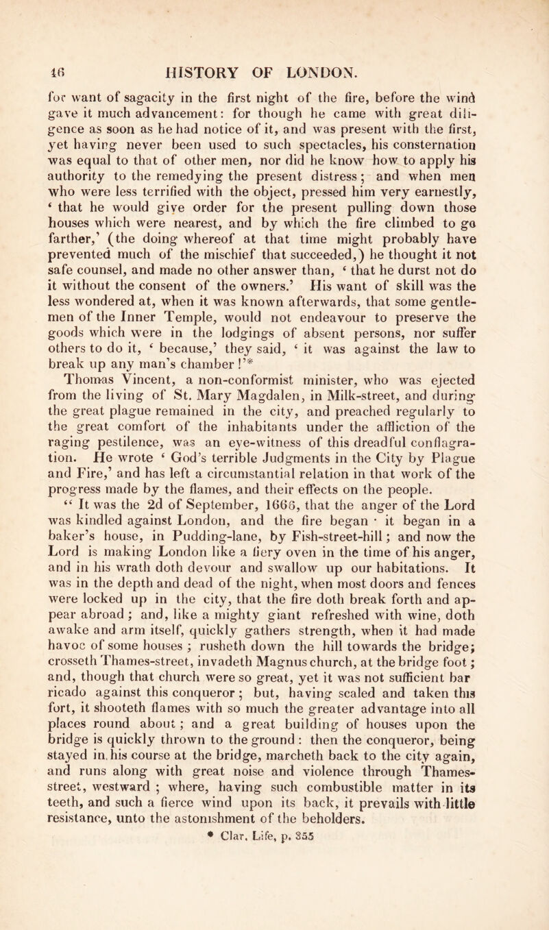 for want of sagacity in the first night of the fire, before the w ind gave it much advancement: for though he came with great dili- gence as soon as he had notice of it, and was present wdth the first, yet having never been used to such spectacles, his consternation was equal to that of other men, nor did he know how to apply hia authority to the remedying the present distress; and when men who were less terrified with the object, pressed him very earnestly, ‘ that he would give order for the present pulling down those houses which were nearest, and by which the fire climbed to go farther,’ (the doing whereof at that time might probably have prevented much of the mischief that succeeded,) he thought it not safe counsel, and made no other answer than, ‘ that he durst not do it without the consent of the owners.’ His want of skill was the less wondered at, when it was knowm afterwards, that some gentle- men of the Inner Temple, would not endeavour to preserve the goods which were in the lodgings of absent persons, nor suffer others to do it, ‘ because,’ they said, ‘ it was against the law to break up any man’s chamber V* Thomas Vincent, a non-conformist minister, who was ejected from the living of St. Mary Magdalen, in Milk-street, and during* the great plague remained in the city, and preached regularly to the great comfort of the inhabitants under the affliction of the raging pestilence, was an eye-witness of this dreadful conflagra- tion. He wrote ‘ God’s terrible Judgments in the City by Plague and Fire,’ and has left a circumstantial relation in that work of the progress made by the flames, and their effects on the people. “ It was the 2d of September, 1668, that the anger of the Lord was kindled against London, and the fire began * it began in a baker’s house, in Pudding-lane, by Fish-street-hill; and now the Lord is making London like a fiery oven in the time of his anger, and in his wrath doth devour and swallow up our habitations. It was in the depth and dead of the night, when most doors and fences were locked up in the city, that the fire doth break forth and ap- pear abroad ; and, like a mighty giant refreshed with wine, doth awake and arm itself, quickly gathers strength, when it had made havoc of some houses ; rusheth down the hill towards the bridge; crosseth Thames-street, invadeth Magnus church, at the bridge foot; and, though that church were so great, yet it was not sufficient bar ricado against this conqueror; but, having scaled and taken this fort, it shooteth flames with so much the greater advantage into all places round about; and a great building of houses upon the bridge is quickly thrown to the ground : then the conqueror, being stayed in.his course at the bridge, marcheth back to the city again, and runs along with great noise and violence through Thames- street, westward ; where, having such combustible matter in its teeth, and such a fierce wind upon its back, it prevails with little resistance, unto the astonishment of the beholders. ♦ Clar. Life, p. 855