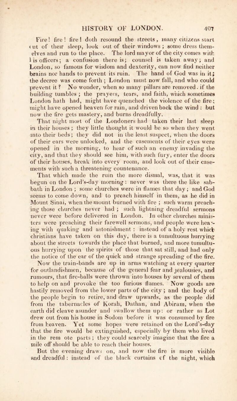 Fire! fire! fire! doth resound the streets, many citizens start (ut of their sleep, look out of their windows ; some dress thein- elves and run to the place. The lord mayor of the city comes with Hs officers; a confusion there is; counsel is taken away; and London, so famous for wisdom and dexterity, can now find neither brains nor hands to prevent its ruin. The hand of God was in it; the decree was come forth ; London must now fall, and who could prevent it ? No wonder, when so many pillars are removed, if the building tumbles ; the prayers, tears, and faith, which sometimes London hath had, might have quenched the violence of the fire; might have opened heaven for rain, and driven back the wind : but now the fire gets mastery, and burns dreadfully. That night most of the Londoners had taken their last sleep in their houses ; they little thought it would be so when they went into their beds; they did not in the least suspect, when the doors of their ears were unlocked, and the casements of their eyes were opened in the morning, to hear of such an enemy invading the city, and that they should see him, with such fury, enter the doors of their houses, break into every room, and look out of their case- ments with such a threatening countenance. That which made the ruin the more dismal, was, that it was begun on the Lord’s-day morning : never was there the like sab- bath in London ; some churches were in flames that day ; and God seems to come down, and to preach himself in them, as he did in Mount Sinai, when the mount burned with fire ; such warm preach- ing those churches never had ; such lightning dreadful sermons never were before delivered in London. In other churches minis- ters were preaching their farewell sermons, and people werehea*- ing with quaking and astonishment : instead of a holy rest which Christians have taken on this day, there is a tumultuous hurrying about the streets towards the place that burned, and more tumultu- ous hurrying upon the spirits of those that sat still, and had only the notice of the ear of the quick and strange spreading of the fire. Now the train-bands are up in arms watching at every quarter for outlandishmen, because of the general fear and jealousies, and rumours, that fire-balls were thrown into houses by several of them to help on and provoke the too furious flames. Now goods are hastily removed from the lower parts of the city ; and the body of the people begin to retire, and draw upwards, as the people did from the tabernacles of Korah, Dathan, and Abiram, when the earth did cleave asunder and swallow them up: or rather as Lot drew out from his house in Sodom before it was consumed by fire from heaven. Yet some hopes were retained on the Lord’s-day that the fire would be extinguished, especially by them who lived in the rem ote parts ; they could scarcely imagine that the fire a mile off should be able to reach their houses. But the evening draws on, and now the fire is more visible and dreadful : instead of the black curtains cf the night, which