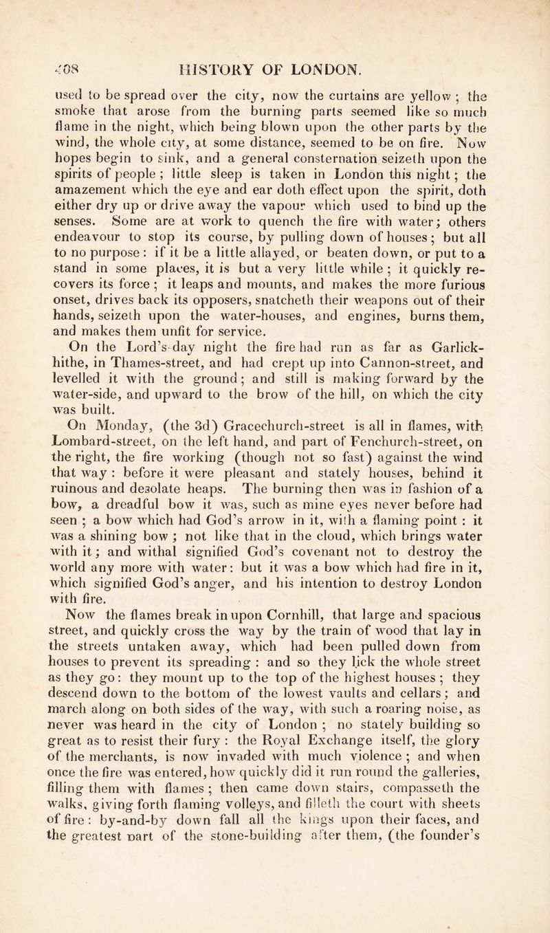 used to be spread over the city, now the curtains are yellow ; the smoke that arose from the burning parts seemed like so much llame in the night, which being blown upon the other parts by the wind, the whole city, at some distance, seemed to be on fire. Now hopes begin to sink, and a general consternation seizeth upon the spirits of people ; little sleep is taken in London this night; the amazement which the eye and ear doth effect upon the spirit, doth either dry up or drive away the vapour which used to bind up the senses. Some are at work to quench the fire with water; others endeavour to stop its course, by pulling down of houses; but all to no purpose ; if it be a little allayed, or beaten down, or put to a .stand in some places, it is but a very little while ; it quickly re- covers its force ; it leaps and mounts, and makes the more furious onset, drives back its opposers, snatcheth their weapons out of their hands, seizeth upon the water-houses, and engines, burns them, and makes them unfit for service. On the Lord’s day night the fire had run as far as Garlick- hithe, in Thames-street, and had crept up into Cannon-street, and levelled it with the ground; and still is making forward by the water-side, and upward to the brow of the hill, on which the city was built. On Monday, (the 3d) Gracechurch-street is all in flames, with Lombard-street, on the left hand, and part of Fenchurch-street, on the right, the fire working (though not so fast) against the wind that way : before it were pleasant and stately houses, behind it ruinous and desolate heaps. The burning then was in fashion of a bow, a dreadful bow it was, such as mine eyes never before had seen ; a bow which had God’s arrow in it, with a flaming point : it was a shining bow ; not like that in the cloud, which brings water with it; and withal signified God’s covenant not to destroy the world any more with water: but it was a bow which had fire in it, which signified God’s anger, and his intention to destroy London with fire. Now the flames break in upon Cornhill, that large and spacious street, and quickly cross the way by the train of wood that lay in the streets untaken away, which had been pulled down from houses to prevent its spreading : and so they l.ick the whole street as they go: they mount up to the top of the highest houses ; they descend down to the bottom of the lowest vaults and cellars; and march along on both sides of the way, with such a roaring noise, as never was heard in the city of London ; no stately building so great as to resist their fury : the Royal Exchange itself, the glory of the merchants, is now invaded with much violence ; and when once the fire was entered, how quickly did it run round the galleries, filling them with flames ; then came down stairs, compasseth the walks, giving forth flaming volleys, and filletli the court with sheets of fire : by-and-by down fall all the kings upon their faces, and the greatest nart of the stone-building after them, (the founder’s