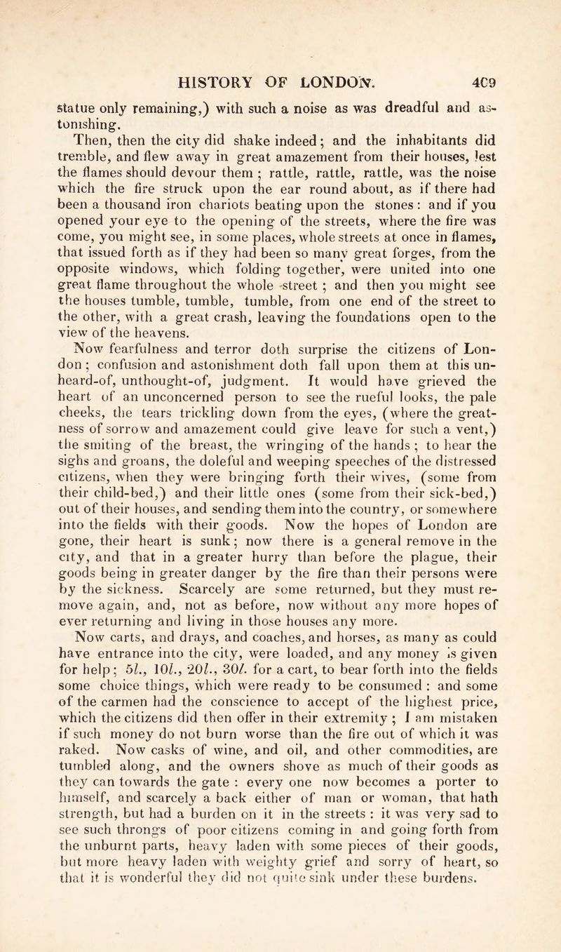 statue only remaining,) with such a noise as was dreadful and as- tonishing. Then, then the city did shake indeed ; and the inhabitants did tremble, and flew away in great amazement from their houses, lest the flames should devour them ; rattle, rattle, rattle, was the noise w^hich the fire struck upon the ear round about, as if there had been a thousand iron chariots beating upon the stones : and if you opened your eye to the opening of the streets, where the fire was come, you might see, in some places, whole streets at once in flames, that issued forth as if they had been so many great forges, from the opposite windows, which folding together, were united into one great flame throughout the whole street ; and then you might see the houses tumble, tumble, tumble, from one end of the street to the other, with a great crash, leaving the foundations open to the view of the heavens. Now fearfulness and terror doth surprise the citizens of Lon- don ; confusion and astonishment doth fall upon them at this un- heard-of, unthought-of, judgment. It would have grieved the heart of an unconcerned person to see the rueful looks, the pale cheeks, the tears trickling down from the eyes, (where the great- ness of sorrow and amazement could give leave for such a vent,) the smiting of the breast, the wringing of the hands ; to hear the sighs and groans, the doleful and weeping speeches of the distressed citizens, when they were bringing forth their wives, (some from their child-bed,) and their little ones (some from their sick-bed,) out of their houses, and sending them into the country, or somewhere into the fields with their goods. Now the hopes of London are gone, their heart is sunk; now there is a general remove in the city, and that in a greater hurry than before the plague, their goods being in greater danger by the fire than their persons were by the sickness. Scarcely are some returned, but they must re- move again, and, not as before, now without any more hopes of ever returning and living in those houses any more. Now carts, and drays, and coaches, and horses, as many as could have entrance into the city, were loaded, and any money Is given for help; 5L, 10/., 20/., 30/. for a cart, to bear forth into the fields some choice things, which were ready to be consumed : and some of the carmen had the conscience to accept of the highest price, which the citizens did then offer in their extremity ; I am mistaken if such money do not burn worse than the fire out of which it was raked. Now casks of wine, and oil, and other commodities, are tumbled along, and the owners shove as much of their goods as they can towards the gate : every one now becomes a porter to himself, and scarcely a back either of man or woman, that hath strength, but had a burden on it in the streets : it was very sad to see such throngs of poor citizens coming in and going forth from the unburnt parts, heavy laden with some pieces of their goods, but more heavy laden with weighty grief and sorry of heart, so that it is wonderful they did not quite sink under these burdens.