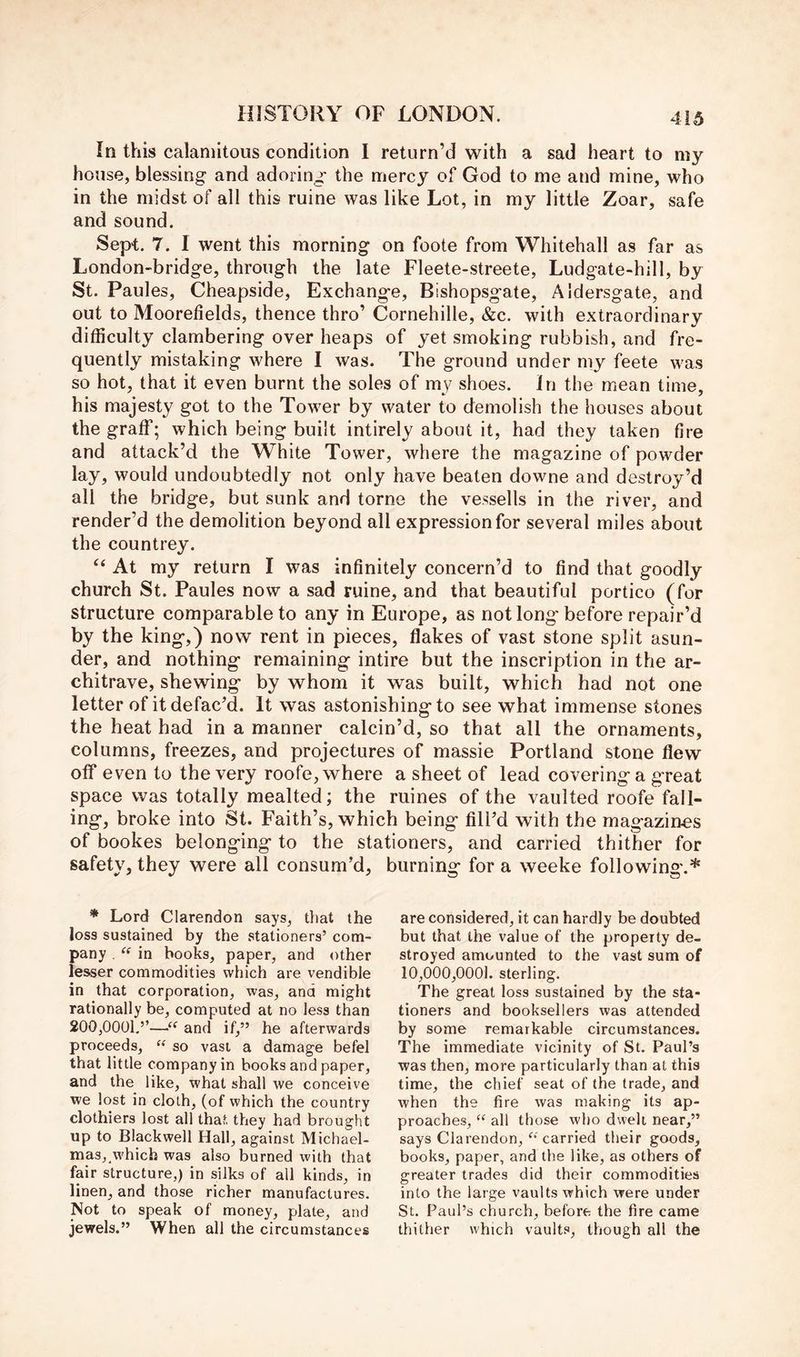 In this calamitous condition I return’d with a sad heart to my house, blessing and adoring the mercy of God to me and mine, who in the midst of all this mine was like Lot, in my little Zoar, safe and sound. Sept. 7. I went this morning on foote from Whitehall as far as London-bridge, through the late Fleete-streete, Ludgate-hill, by St. Paules, Cheapside, Exchange, Bishopsgate, Aldersgate, and out to Moorefields, thence thro’ Cornehille, &c. with extraordinary difficulty clambering over heaps of yet smoking rubbish, and fre- quently mistaking where I was. The ground under my feete was so hot, that it even burnt the soles of my shoes. In the mean time, his majesty got to the Tower by water to demolish the houses about the graff; which being built intirely about it, had they taken fire and attack’d the White Tower, where the magazine of powder lay, would undoubtedly not only have beaten downe and destroy’d all the bridge, but sunk and tome the vessells in the river, and render’d the demolition beyond all expression for several miles about the countrey. ‘‘ At my return I was infinitely concern’d to find that goodly church St. Paules now a sad ruine, and that beautiful portico (for structure comparable to any in Europe, as not long before repair’d by the king,) now rent in pieces, flakes of vast stone split asun- der, and nothing remaining intire but the inscription in the ar- chitrave, shewing by whom it was built, which had not one letter of it defac’d. It was astonishing to see what immense stones the heat had in a manner calcin’d, so that all the ornaments, columns, freezes, and projectures of massie Portland stone flew off even to the very roofe, where a sheet of lead covering a great space was totally mealted; the mines of the vaulted roofe fall- ing, broke into St. Faith’s, which being fill’d with the magazines of bookes belonging to the stationers, and carried thither for safety, they were all consum’d, burning for a weeke following.* * Lord Clarendon says, that the loss sustained by the stationers’ com- pany . in books, paper, and other lesser commodities which are vendible in that corporation, was, and might rationally be, computed at no less than 200,0001.’’—“ and if,” he afterwards proceeds, “ so vast a damage befel that little company in books and paper, and the like, what shall we conceive we lost in cloth, (of which the country clothiers lost all that they had brought up to Blackwell Hall, against Michael- mas,,which was also burned with that fair structure,) in silks of all kinds, in linen, and those richer manufactures. Not to speak of money, plate, and jewels.” When all the circumstances are considered, it can hardly be doubted but that the value of the property de- stroyed amounted to the vast sum of 10,000,0001. sterling. The great loss sustained by the sta- tioners and booksellers was attended by some remarkable circumstances. The immediate vicinity of St. Paul’s was then, more particularly than at this time, the chief seat of the trade, and when the lire was making its ap- proaches, “ all those who dwelt near,” says Clarendon,carried their goods, books, paper, and the like, as others of greater trades did their commodities into the large vaults which were under St. Paul’s church, before the fire came thither which vaults, though all the