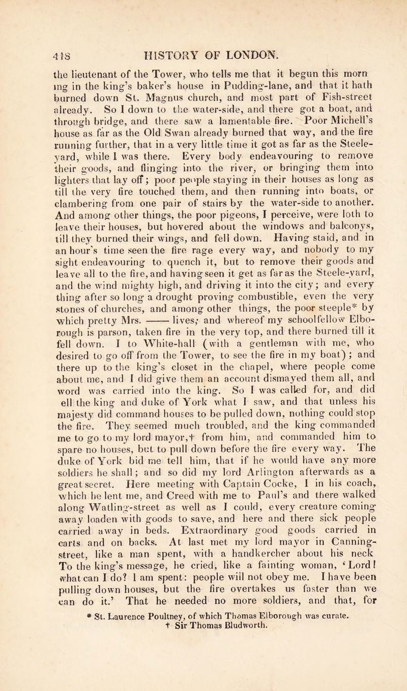 the lieutenant of the Tower, who tells me that it begun this morn mg in the king’s baker’s house in Pudding-lane, and that it hath burned down St. Magnus church, and most part of Fish-street already. So I down to the water-side, and there got a boat, and throuirh bridge, and there saw a lamentable fire. Poor Michell’s house as far as the Old Swan already burned that way, and the fire running further, that in a very little time it got as far as the Steele- yard, while 1 was there. Every body endeavouring to remove their goods, and flinging into the river, or bringing them into lighters that lay off; poof people staying in their houses as long as till the very fire touched them, and then running into boats, or clambering from one pair of stairs by the water-side to another. And among other things, the poor pigeons, I perceive, were loth to leave their houses, but hovered about the windows and balconys, till they burned their wings, and fell down. Having staid, and in an hour's time seen the fire rage every way, and nobody to my sight endeavouring to quench it, but to remove their goods and leave all to the fire, and having seen it get as far as the Steele-yard, and the wind mighty high, and driving it into the city; and every thing after so long a drought proving combustible, even the very stones of churches, and among other things, the poor steeple^ by which pretty Mrs. lives; and whereof my schoolfellow Elbo- rough is parson, taken fire in the very top, and there burned till it fell down. I to White-hall (with a gentleman with me, who desired to go off from the Tower, to see the fire in my boat) ; and there up to the king’s closet in the chapel, where people come about me, and 1 did give them an account dismayed them all, and word was carried into the king. So I was called for, and did ell the king and duke of York what I saw, and that unless his majesty did command houses to be pulled down, nothing could stop the fire. They seemed much troubled, and the king commanded me to go to my lord mayor,t from him, and commanded him to spare no houses, but to pull down before the fire every way. The duke of York bid me tell him, that if he would have any more soldiers he shall; and so did my lord Arlington afterwards as a great secret. Here meeting with Captain Cocke, 1 in his coach, which he lent me, and Creed with me to Paul’s and there walked along Watling-street as well as I could, every creature coming away loaden with goods to save, and here and there sick people carried away in beds. Extraordinary good goods carried in carts and on backs. At last met my lord mayor in Canning- street, like a man spent, with a handkercher about his neck To the king’s message, he cried, like a fainting woman, ‘Lord! what can I do? 1 am spent: people will not obey me. I have been pulling down houses, but the fire overtakes us faster than we can do it.’ That he needed no more soldiers, and that, for • St. Laurence Poultney, of which Thomas Elborongh was curate. t Sir Thomas Bludworth.