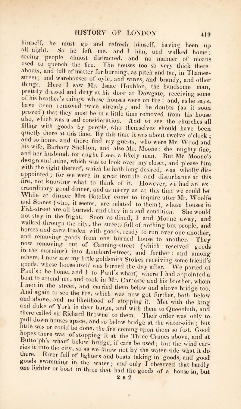 himself, he must go and refresh himself, liaving been up »il night. So he left me, and I him, and walked home; seeing people almost distracted, and no manner of means used to quench the fire. The houses too so very thick there - abouts, and full of matter for burning, as pitch arid tar, in Thames- street; and warehouses of oyle, and wines, and brandy, and other things. Here I saw Mr. Isaac Houblon, the handsome man, prettily dressed and dirty at his door at Dowgate, receiving some of his brother’s things, whose houses were on fire; and, as he says, have been removed twice already; and he doubts (as it soon proved) that they must be in a little time removed from his house also, which was a sad consideration. And to see the churches all filling with goods by people, who themselves should have been quietly there at this time. By this time it was about twelve o’clock ; and so home, and there find my guests, who were Mr. Wood and his wife. Barbary Sheldon, and also Mr. Moone: she mighty fine, and her husband, for aught I see, a likely man. But Mr. Moone’s design and mine, which was to look over my closet, and please him with the sight thereof, which he hath long desired, was wholly dis- appointed; for we were in great trouble and disturbance at this ire, not knowing what to think of it. However, we had an ex- ^aordinary good dinner, and as merry as at this time we could be While at dinner Mrs. Bateller come to inquire after Mr. Woolfe an tanes (who, it seems, are related to them), whose houses in rish-street are all burned, and they in a sad condition. She would not stay in the flight. Soon as dined, I and Moone away, and wa e t lough the city, the streets full of nothing’ but people, and horses and carts loaden with goods, ready to run over one another, and removing goods from one burned house to another. They now removing out of Canning-street (which received goods in t e moining) into Lumbard-street, and further; and among ot ers, now saw my liltle goldsmith Stokes receiving some friend’s goods, whose house itself was burned the day after. We parted at Haul s; he home, and 1 to PauFs wharf, where I had appointed a boat to attend me, and took in Mr. Carcasse and his brother, whom met in the street, and carried them below and above bridge too. no again to see the fire, which was now got further, both below aiK above, and no likelihood of stopping it. Met with the king and duke of York in their barge, and with them to Queenhith, and ^ Richard Browne to them. Their order was only to pu own houses apace, and so below bridge at the water-side ; but 1 e was 01 could be done, the fire coming upon them so fast. Good opes t eie was of stopping it at the Three Cranes above, and at u o.p s wharf below bridge, if care be used ; but the wind car- ries 1 into t e city, so as we know not by the water-side what it do mere. Kiver full of lighters and boats taking in goods, and good goods swimming in the water; and only I observed that hardly one lighter or boat in three that had the goods of a house in, but 2 £ 2
