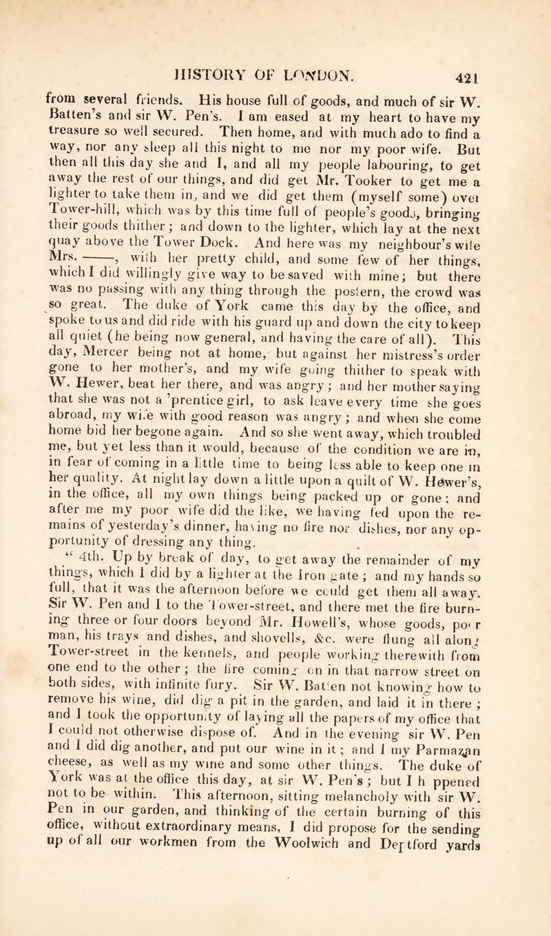from several friends. His house full of goods, and much of sir W. Batten’s and sir W. Pen’s. I am eased at my heart to have my treasure so well secured. Then home, and with much ado to find a way, nor any sleep all this night to me nor my poor wife. But then all this day she and I, and all my people labouring, to get away the rest of our things, and did get Mr. Tooker to get me a lighter to take them in, and we did get them (myself some) ovei Tower-hil!, which was by this time full of people’s goodj, bringing their goods thither; and down to the lighter, which lay at the next fjuay above the Tower Dock. And here was my neighbour’s wile Mrs. - , with her pretty child, and some few of her things, which I did willingly give way to be saved with mine; but there was no passing with any thing through the postern, the crowd was so great. The duke of York came this day by the office, and spoke tuusand did ride with his guard up and down the city to keep ail quiet (he being now general, and having the care of all). This day, Mercer being not at home, but against her mistress’s order gone to her mother’s, and my wife going thither to speak with W. Hewer, beat her there, and was angry; and her mother saying that she was not a ’prentice girl, to ask leave every time she goes abroad, my wi.e with good reason was angry; and whe-n she come home bid her begone again. And so she went away, which troubled me, but yet less than it would, because of the condition we are i-n, in fear of coming in a little time to being less able to keep one in her quality. At night lay down a little upon a quilt of W. Hewer’s, in the office, all my own things being packed up or gone; and after me my poor wife did the like, w’e having led upon the re- mains of yesterday’s dinner, ha\ing no fire nor dishes, nor any op- portunity of dressing any thing. 4th. Up by break of day, to get away the remainder of my things, which i did by a lighter at the iron gate ; and my hands so full, that it was the afternoon before we could get them all away'. Sir W . Pen and 1 to the I ower-street, and there met the fire burn- ing three or four doors beyond Mr. Howell’s, whose goods, po< r man, his trays and dishes, and shovells, &c. were flung ail aloni Tower-street in the kennels, and people working' therewith from one end to the other ; the lire coming on in that narrow street on both sides, with infinite fury. Sir W. Batlen not knowing how to remove his wine, did dig a pit in the garden, and laid it in there ; and 1^ took the opportunity of laying all the papers of my office that I couid not otherwise dispose of. And in the evening sir W. Pen and I did dig another, and put our wine in it ; and 1 my Parmai^^n cheese, as well as my wine and some other things. The duke of York was at the office this day, at sir W. Pen's ; but I h ppened not to be within. This afternoon, sitting melancholy wdth sir W. Pen in our garden, and thinking of the certain burning of this office, without extraordinary means, I did propose for the sending up of all our workmen from the Woolwich and Deptford yards