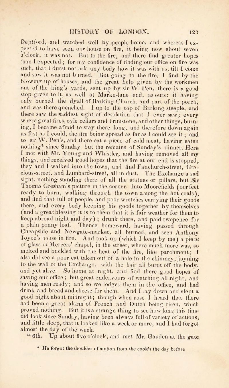Deptford, and watched well by people home, and whereas I ex- pected to have seen om- house on tire, it being now about seven d’cIocIv, it was not. But to the fire, and there find greater hopes :han I expected ; for my confidence of finding our office on fire was such, that 1 durst not ask any body how it was with us, till 1 come and saw it was not burned. But going to the fire, I find by (he blowing up of houses, and the great help given by the workmen out of the king’s yards, sent up by sir VV. Pen, there is a good stop given to it, as well at Marke-lane end, as ours; it having only burned the dyall of Barking Church, and part of the porch, and was there quenched. 1 up to the top of Barking steeple, and there saw the saddest sight of desolation that I ever saw; every where great fires, oyle cellars and brimstone, and other things, burn- ing, I became afraid to stay there long, and therefore down again as fast as I could, the fire being spread as far as I could see it; and to sir W. Pen’s, and there eat a piece of cold meat, having eaten nothing* since Sunday but the remains of Sunday’s dinner. Here I met with Mr. Young and Whistler, and having removed all my things, and received good hopes that the fire at our end is stopped, they and I walked into the town, and find Fanchurch-street, Gra- cious-street, and Lumbard-street, all in dust. The Exchange a sad sight, nothing standing there of all the statues or pillars, but Sir Thomas Gresham’s picture in the corner, into Moorefields (our feet ready to burn, walking through the town among the hot coals), and find that full of people, and poor wretches carrying their goods there, and every body keeping his goods together by themselves (and a great blessing it is to them that it is fair weather for them to keep abroad night and day) ; drunk there, and paid twopence for a plain penny loaf. Thence homeward, having passed through Cheapside and Newgate-market, all burned, and seen Anthony Joyce’s lioase in fire. And took up (which I keep by me) a piece of glass ot Mercers’ chapel, in the street, where much more was, so melted and buckled with the heat of the fire, like parchment; I also did see a poor cat taken out of a hole in the chimney, joyning to the wall of the Exchange, with the h dr all burnt off the body, and yet alive. So home at night, and find there good hopes of saving our office ; but great endeavours of watching all night, and having men ready; and so we lodged them in the office, and had drink and bread and cheese for them. And I lay down and slept a good night about midnight; though when rose I heard that there had been a great alarm of French and Dutch being risen, which proved nothing- But it is a strange thing to see how long this time did look since Sunday, having been always full of variety of actions, and little sleep, that it looked like a week or more, and I had forgot almost the day of the week. “6th. Up about five o’clock, and met Mr. Gauden at the gate * He forgot the shoulder of mutton from the cook’s the day bt4ore