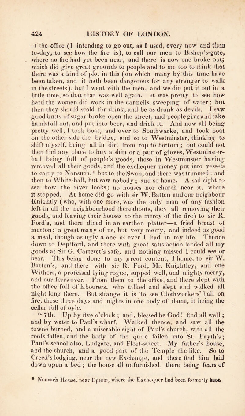 <»( t!ie office (I intending to go out, as I used, every now and to-day, to see how the tire is), to call our men to Bishop’s-gate, . where no fire had yet been near, and there is now one broke out; which did give great grounds to people and to me too to diink ihat there was a kind of plot in this (on which many by this time have been taken, and it hath been dangerous for any stranger to w'alk in the streets), but I went with the men, and we did put it out in a little time, so that tliat was well again. It was pretty to see how hard the women did work in the cannells, sweeping of water; but then they should scold for drink, and be as drunk as devils. I saw good buUs of sugar broke open the street, and people give and take handsfull out, and put into beer, and drink it. And now all being pretty well, 1 took boat, and over to Southwarke, and took boat on the other side the bridge, and so to Westminster, thinking to shift myself, being all in dirt from top to bottom ; but could not then find any place to buy a shirt or a pair of gloves, Westminster- hall being full of people’s goods, those in Westminster having' removed all their goods, and the exchequer money put into vessels to carry to Nonsuch,* but to the Swan, and there was trimmed : and then to White-hall, but saw nobody; and so home. A sad sight to see how the river looks; no houses nor church near k, where it stopped. At home did go with sir W. Batten and our neighbour Knightly (wffio, with one more, was the only man of any fashion left in all the neighbourhood thereabouts, they all removing their goods, and leaving their houses to the mercy of the fire) to sir R. Ford’s, and there dined in an earthen platter—a fried breast of mutton; a great many of us, but very merry, and indeed as good a meal, though as ugly a one as ever I had in my life. Thence down to Deptford, and there with great satisfaction landed all my goods at Sir G. Carteret’s safe, and nothing missed 1 could see or hear. This being done to m}’’ great content, I home, to sir W. Batten’s, and there with sir R. Ford, Mr. Knightley, and one Withers, a professed lying rogue, supped well, and mighty merry, and our fears over. From them to the office, and there slept with the office full of labourers, who talked and slept and walked all night long there. But strange it is to see Clothworkers’ hall on fire, these three days and nights in one body of flame, it being the cellar full of oyle. ‘‘ 7th. Up by five o’clock ; and, blessed be God ! find ail well; and by water to Paul’s wharf. Walked thence, and saw all the towne burned, and a miserable sight of Paul’s church, with all the roofs fallen, and the body of the quire fallen into St. Fayth’s; Paul’s school also, Ludgate, and Fleet-street. My father’s house, and the church, and a good part of the Temple the like. So to Creed’s lodging, near the new Exchange, and there find him laid down upon a bed ; the house all unfurnished, there being fears of • Nonsuch House, near Epsom, wliere the Exchequer had been formerly ket^