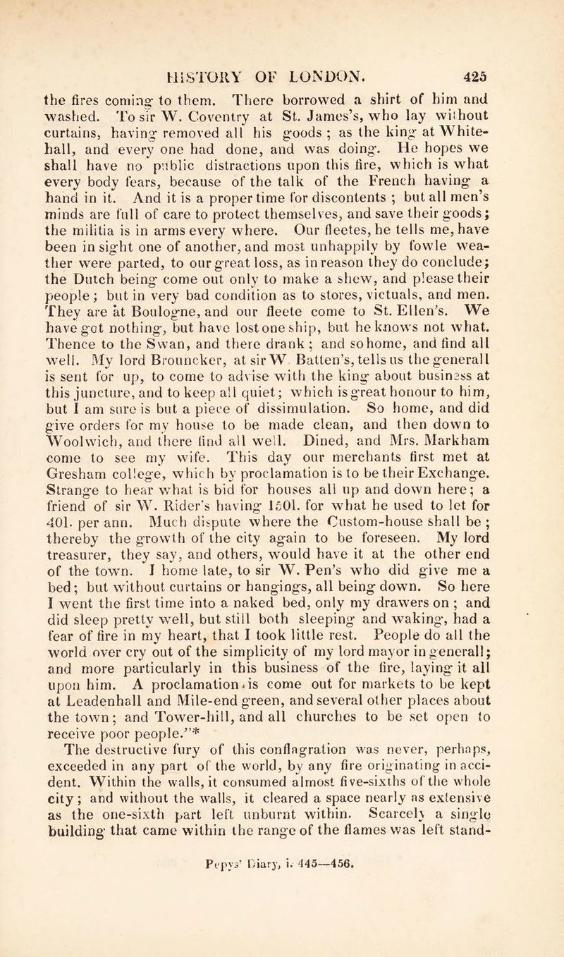 the fires coming to them. There borrowed a shirt of him and washed. To sir W. Coventry at St. James’s, who lay wilhout curtains, having removed all his goods ; as the king at White- hall, and every one had done, and was doing. He hopes we shall have no public distractions upon this fire, which is what every body fears, because of the talk of the French having a hand in it. And it is a proper time for discontents ; but all men’s minds are full of care to protect themselves, and save their goods; the militia is in arms every where. Our fleetes,he tells me, have been insight one of another, and most unhappily by fowle wea- ther were parted, to our great loss, as in reason they do conclude; the Dutch being come out only to make a shew, and please their people; but in very bad condition as to stores, victuals, and men. They are at Boulogne, and our fleete come to St. Ellen’s. We have got nothing, but have lost one ship, but he k.nows not what. Thence to the Swan, and there drank ; and so home, and find all well. My lord Brouncker, at sir W Batten’s, tells us thegenerall is sent for up, to come to advise with the king about business at this juncture, and to keep all quiet; which is great honour to him, but I am sure is but a piece of dissimulation. So home, and did give orders for my house to be made clean, and then down to Woolwich, and there lind all well. Dined, and Mrs. Markham come to see my wife. This day our merchants first met at Gresham college, which by proclamation is to be their Exchange. Strange to hear v/hat is bid for houses all up and down here; a friend of sir W. Rider's having 1501. for what he used to let for 401. per ann. Much dispute where the Custom-house shall be ; thereby the growth of the city again to be foreseen. My lord treasurer, they say, and others, would have it at the other end of the town. I home late, to sir W. Pen’s who did give me a bed; but without curtains or hangings, all being down. So here I went the first time into a naked bed, only my drawers on ; and did sleep pretty well, but still both sleeping and waking', had a fear of fire in my heart, that I took little rest. People do all the world over cry out of the simplicity of my lord mayor in general!; and more particularly in this business of the lire, laying it all upon him. A proclamation .is come out for markets to be kept at Leadenhall and Mile-end green, and several other places about the town; and Tower-hill, and all churches to be set open to receive poor people.”* The destructive fury of this conflagration was never, perhaps, exceeded in any part of the world, by any fire originating in acci- dent. Within the walls, it consumed almost five-sixths of the whole city; and without the walls, it cleared a space nearly as extensive as the one-sixth part left unburnt within. Scarce!} a single building that came within the range of the flames was left stand- Pepys’ Diary, i. 445—456,