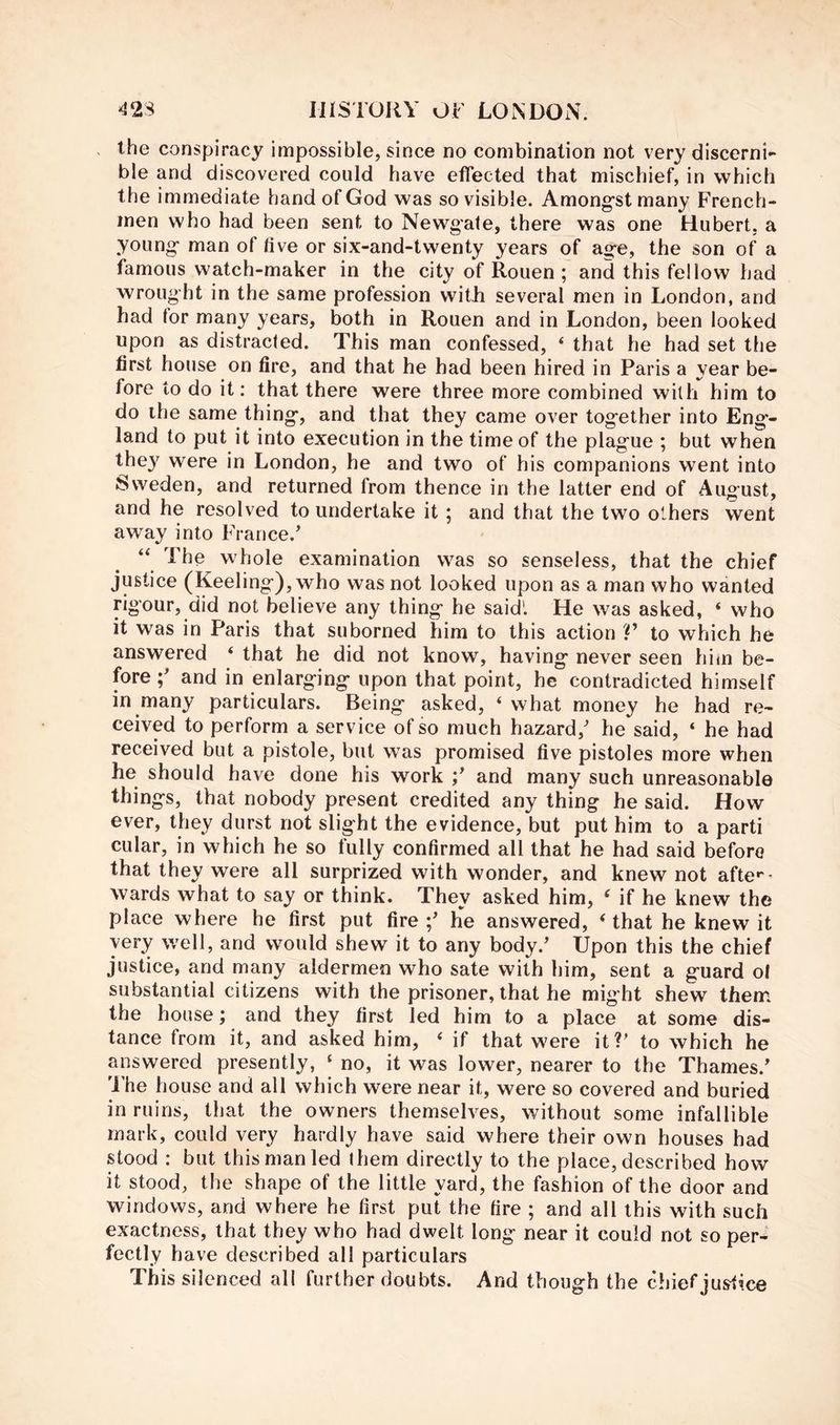 the conspiracy impossible, since no combination not very discerni- ble and discovered could have effected that mischief, in which the immediate hand of God was so visible. Among’st many French- men who had been sent to Newgate, there was one Hubert, a young- man of live or six-and-twenty years of ag-e, the son of a famous watch-maker in the city of Rouen ; and this fellow had wrought in the same profession with several men in London, and had tor many years, both in Rouen and in London, been looked upon as distracted. This man confessed, ‘ that he had set the first house on fire, and that he had been hired in Paris a year be- fore to do it; that there were three more combined with him to do the same thing*, and that they came over tog-ether into Eng- land to put it into execution in the time of the plag-ue ; but when the}' were in London, he and two of his companions went into Sweden, and returned from thence in the latter end of August, and he resolved to undertake it ; and that the two others went away into France.' “ The whole examination was so senseless, that the chief justice (Keeling-), who was not looked upon as a man who wanted rigour, did not believe any thing- he said'. He was asked, ‘ who it was in Paris that suborned him to this action V to which he answered ‘ that he did not know, having- never seen him be- fore and in enlarg-ing- upon that point, he contradicted himself in many particulars. Being- asked, ‘ what money he had re- ceived to perform a service of so much hazard,' he said, ‘ he had received but a pistole, but was promised five pistoles more when he should have done his work ;' and many such unreasonable things, that nobody present credited any thing he said. How ever, they durst not slight the evidence, but put him to a parti cular, in which he so fully confirmed all that he had said before that they were all surprized with wonder, and knew not afte**’ wards what to say or think. They asked him, ‘ if he knew the place where he first put fire ;' he answered, ‘ that he knew it very well, and would shew it to any body.' Upon this the chief justice, and many aldermen who sate with him, sent a guard of substantial citizens with the prisoner, that he might shew them the house; and they first led him to a place at some dis- tance from it, and asked him, ‘ if that were it?' to which he answered presently, ‘ no, it was lower, nearer to the Thames.' The house and all which were near it, were so covered and buried in ruins, that the owners themselves, without some infallible mark, could very hardly have said where their own houses had stood : but this man led ihem directly to the place, described how it stood, the shape of the little yard, the fashion of the door and windows, and where he first put the fire ; and all this with such exactness, that they who had dvrelt long near it could not so per- fectly have described all particulars This silenced all further doubts. And though the chief justice