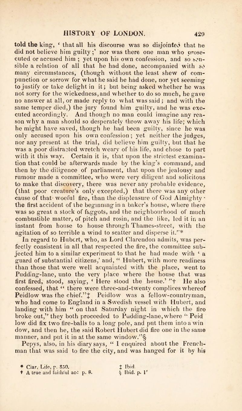 told the king-, ‘ that all his discourse was so disjointed that he did not believe him guiltynor was there one man who prose- cuted or accused him ; yet upon his own confession, and so sen- sible a relation of all that he had done, accompanied with so many circumstances, (though without the least shew of com- punction or sorrow for what he said he had done, nor yet seeming to justify or take delight in it; but being asked whether he was not sorry for the wickedness, and whether to do so much, he gave no answer at all, or made reply to what was said ; and with the same temper died,) the jury found him guilty, and he was exe- cuted accordingly. And though no man could imagine any rea- son why a man should so desperately throw away his life; which he might have saved, though he had been guilty, since he was only accused upon his own confession; yet neither the judges, nor any present at the trial, did believe him guilty, but that he was a poor distracted wretch weary of his life, and chose to part with it this way. Certain it is, that upon the strictest examina- tion that could be afterwards made by the king's command, and then by the diligence of parliament, that upon the jealousy and rumour made a committee, who were very diligent and solicitous to make that discovery, there was never any probable evidence, (that poor creature’s only excepted,) that there was any other cause of that woeful fire, than the displeasure of God Almighty • the first accident of the beginning in a baker’s house, where there was so great a stock of faggots, and the neighbourhood of much combustible matter, of pitch and rosin, and the like, led it in an instant from house to house through Thames-street, with the agitation of so terrible a wind to scatter and disperse it.”* In regard to Hubert, who, as Lord Clarendon admits, was per- fectly consistent in all that respected the fire, the committee sub- jected him to a similar experiment to that he had made with ‘ a guard of substantial citizens,’ and, “ Hubert, with more readiness than those that were well acquainted with the place, went to Pudding-lane, unto the very place where the house that was first fired, stood, saying', ‘ Here stood the house.’ ”t He also confessed, that “ there were three-and-tw'enty complices whereof Peidlow was the chief.”J Peidlow was a fellow-countryman, who had come to England in a Swedish vessel with Hubert, and landing with him on that Saturday night in which the fire broke out,” they both proceeded to Pudding-lane, where Peid low did fix two fire-balls to a long pole, and put them into a win dow, and then he, the said Robert Hubert did fire one in the same manner, and put it in at the same window.”§ Pepys, also, in his diary says, “ I enquired about the French- man that was said to fire the city, and was hanged for it by his * Ciar, Life, p. SoO. + A true and faiihlul ac^ p. 8. i Ibid ^ Ibid. p. F