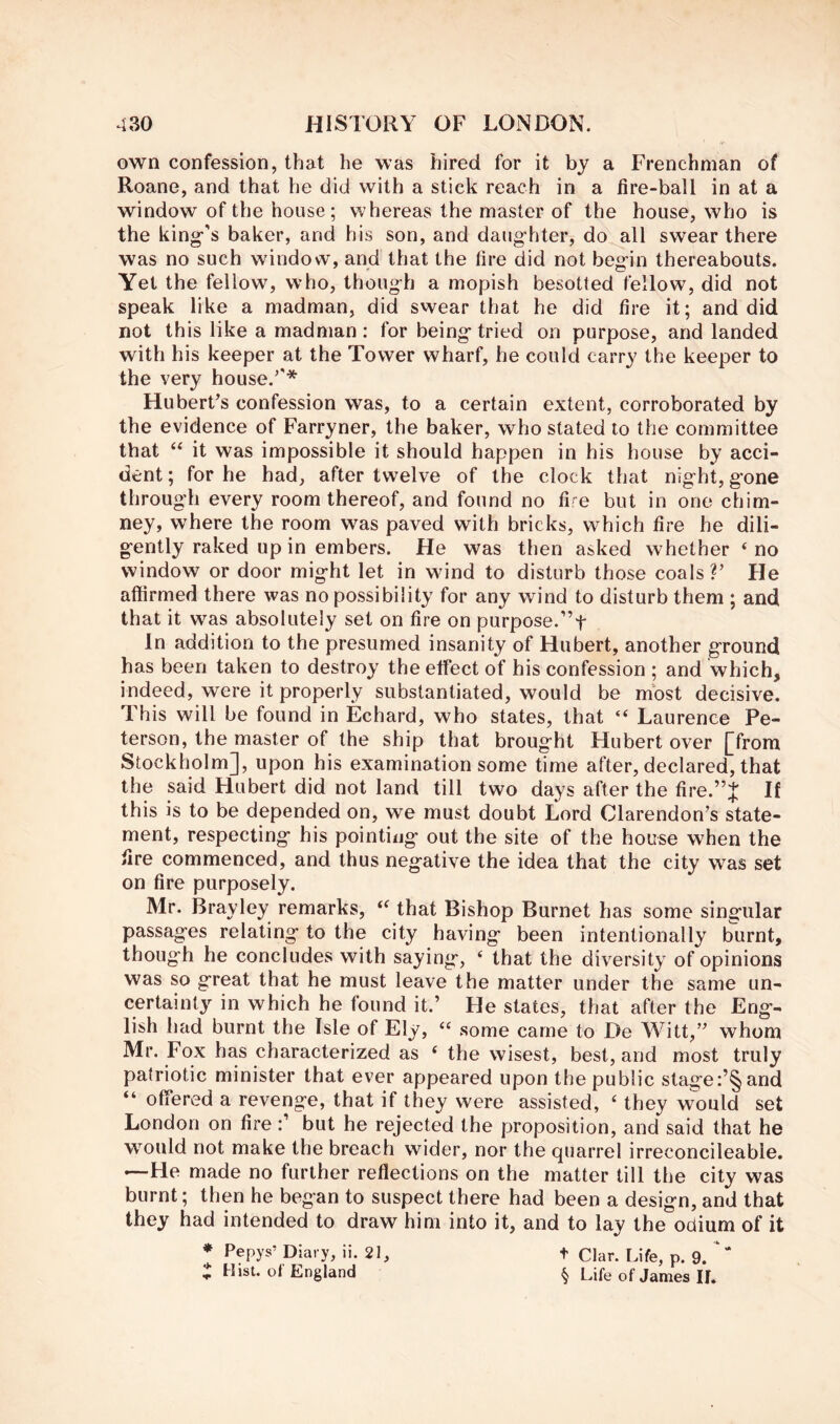 own confession, that he was hired for it by a Frenchman of Roane, and that he did with a stick reach in a fire-ball in at a window of the house; whereas the master of the house, who is the king^’s baker, and his son, and daughter, do all swear there was no such window, and that the fire did not begin thereabouts. Yet the fellow, who, though a mopish besotted fellow, did not speak like a madman, did swear that he did fire it; and did not this like a madman : for being tried on purpose, and landed with his keeper at the Tower wharf, he could carry the keeper to the very house.'* Huberts confession was, to a certain extent, corroborated by the evidence of Farryner, the baker, who stated to the committee that it was impossible it should happen in his house by acci- dent ; for he had, after twelve of the clock that night, gone through every room thereof, and found no fif^e but in one chim- ney, where the room was paved with bricks, which fire he dili- gently raked up in embers. He was then asked whether ‘ no window or door might let in wind to disturb those coals V He affirmed there was no possibility for any wind to disturb them ; and that it was absolutely set on fire on purpose.”t In addition to the presumed insanity of Hubert, another ground has been taken to destroy the effect of his confession ; and which, indeed, were it properly substantiated, would be most decisive. This will be found in Echard, who states, that “ Laurence Pe- terson, the master of the ship that brought Hubert over [from Stockholm], upon his examination some time after, declared, that the said Hubert did not land till two days after the fire.”J If this is to be depended on, we must doubt Lord Clarendon’s state- ment, respecting his pointing out the site of the house when the fire commenced, and thus negative the idea that the city was set on fire purposely. Mr. Brayley remarks, that Bishop Burnet has some singular passages relating to the city having been intentionally burnt, though he concludes with saying, ‘ that the diversity of opinions was so great that he must leave the matter under the same un- certainly in which he found it.’ He slates, that after the Eng- lish had burnt the Isle of Ely, “ some came to De Witt,” whom Mr. Fox has characterized as ‘ the wisest, best, and most truly patriotic minister that ever appeared upon the public stage:’§and “ offered a revenge, that if they were assisted, ‘ they would set London on firebut he rejected the proposition, and said that he would not make the breach wider, nor the quarrel irreconcileabie. —He made no further reflections on the matter till the city was burnt; then he began to suspect there had been a design, and that they had intended to draw him into it, and to lay the odium of it * Pepys’ Diary, ii. 21, t Clar. Life, p. 9.  t Hist, of England § Life of James IL